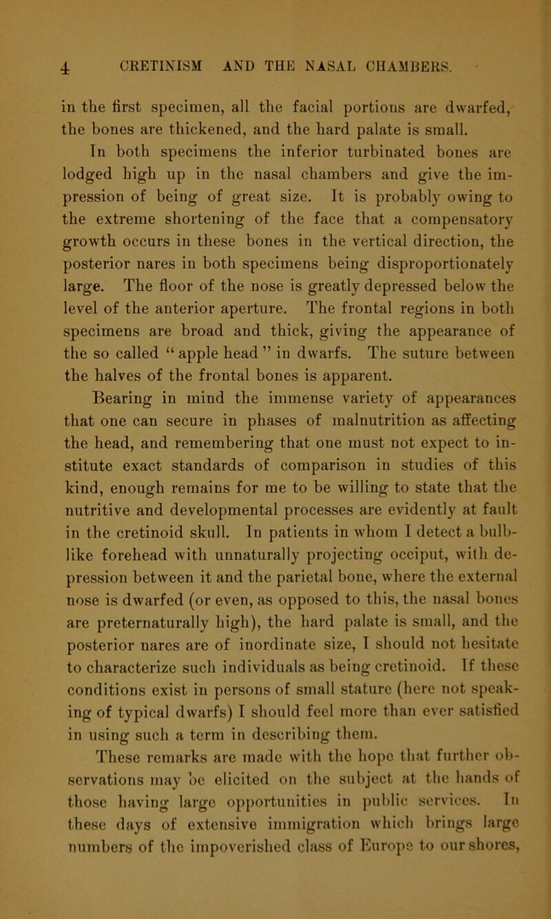 in the first specimen, all the facial portions are dwarfed, the hones are thickened, and the hard palate is small. In both specimens the inferior turbinated bones are lodged high up in the nasal chambers and give tbe im- pression of being of great size. It is probably owing to the extreme shortening of the face that a compensatory growth occurs in these bones in the vertical direction, the posterior nares in both specimens being disproportionately large. The floor of the nose is greatly depressed below the level of the anterior aperture. The frontal regions in both specimens are broad and thick, giving the appearance of the so called “ apple head ” in dwarfs. The suture between the halves of the frontal bones is apparent. Bearing in mind the immense variety of appearances that one can secure in phases of malnutrition as affecting the head, and remembering that one must not expect to in- stitute exact standards of comparison in studies of this kind, enough remains for me to be willing to state that the nutritive and developmental processes are evidently at fault in the cretinoid skull. In patients in whom I detect a bulb- like forehead with unnaturally projecting occiput, with de- pression between it and the parietal bone, where the external nose is dwarfed (or even, as opposed to this, the nasal bones are preternaturally high), the hard palate is small, and the posterior nares are of inordinate size, I should not hesitate to characterize such individuals as being cretinoid. If these conditions exist in persons of small stature (here not speak- ing of typical dwarfs) I should feel more than ever satisfied in using such a term in describing them. These remarks are made with the hope that further ob- servations may be elicited on the subject at the hands of those having large opportunities in public services. In these days of extensive immigration which brings large numbers of the impoverished class of Europe to our shores,