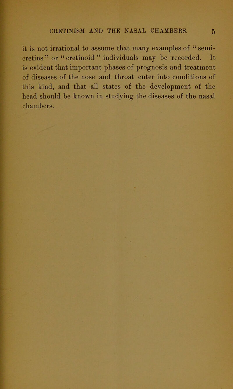 it is not irrational to assume that many examples of “ semi- cretins ” or “ cretinoid ” individuals may be recorded. It is evident that important phases of prognosis and treatment of diseases of the nose and throat enter into conditions of this kind, and that all states of the development of the head should be known in studying the diseases of the nasal chambers.