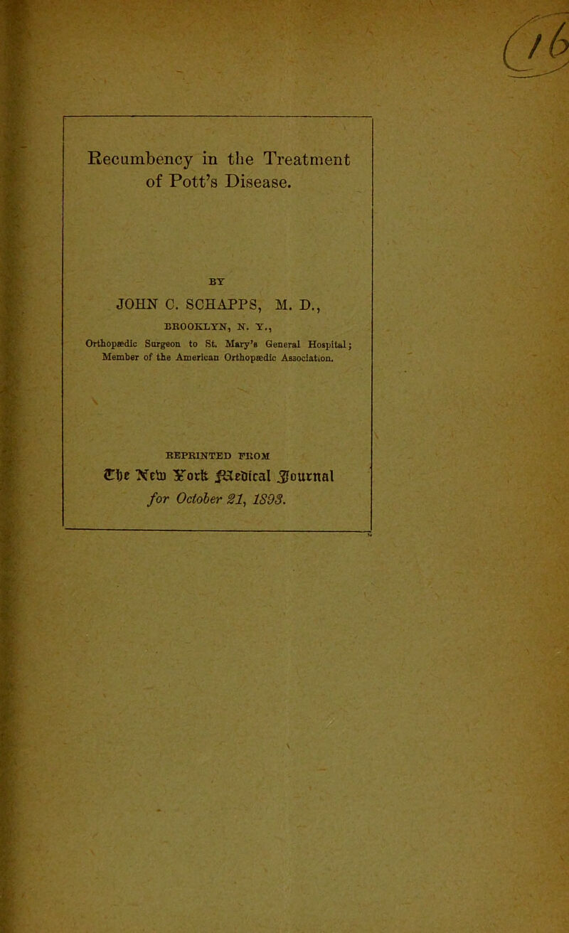 ■ ■f'- Recumbency in the Treatment of Pott’s Disease. BY JOHN C. SCHAPPS, M. D., BROOKLY'N, N. Y., Orthopaedic Surgeon to St Mary’s General Hospital; Member of the American Orthopaedic Association. \ REPRINTED FROM £!)e XetD ITorit ^Hetiical .Journal for October SI, 1S98. \ \