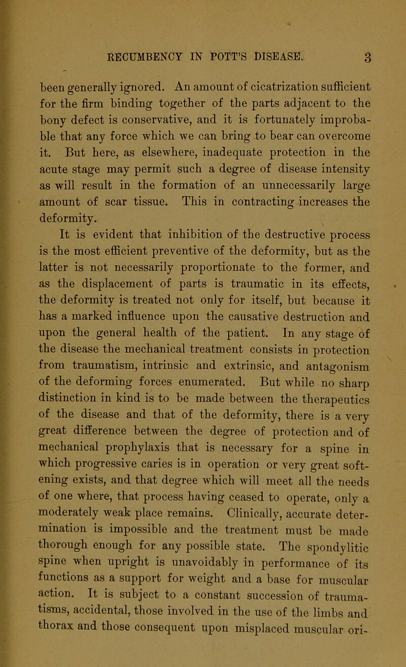 been generally ignored. An amount of cicatrization sufficient for tbe firm binding together of the parts adjacent to the bony defect is conservative, and it is fortunately improba- ble that any force which we can bring to bear can overcome it. But here, as elsewhere, inadequate protection in the acute stage may permit such a degree of disease intensity as will result in the formation of an unnecessarily large amount of scar tissue. This in contracting increases the deformity. It is evident that inhibition of the destructive process is the most efficient preventive of the deformity, but as the latter is not necessarily proportionate to the former, and as the displacement of parts is traumatic in its effects, the deformity is treated not only for itself, but because it has a marked influence upon the causative destruction and upon the general health of the patient. In any stage of the disease the mechanical treatment consists in protection from traumatism, intrinsic and extrinsic, and antagonism of the deforming forces enumerated. But while no sharp distinction in kind is to be made between the therapeutics of the disease and that of the deformity, there is a very great difference between the degree of protection and of mechanical prophylaxis that is necessary for a spine in which progressive caries is in operation or very great soft- ening exists, and that degree which will meet all the needs of one where, that process having ceased to operate, only a moderately weak place remains. Clinically, accurate deter- mination is impossible and the treatment must be made thorough enough for any possible state. The spondylitic spine when upright is unavoidably in performance of its functions as a support for weight and a base for muscular action. It is subject to a constant succession of trauma- tisms, accidental, those involved in the use of the limbs and thorax and those consequent upon misplaced muscular ori-