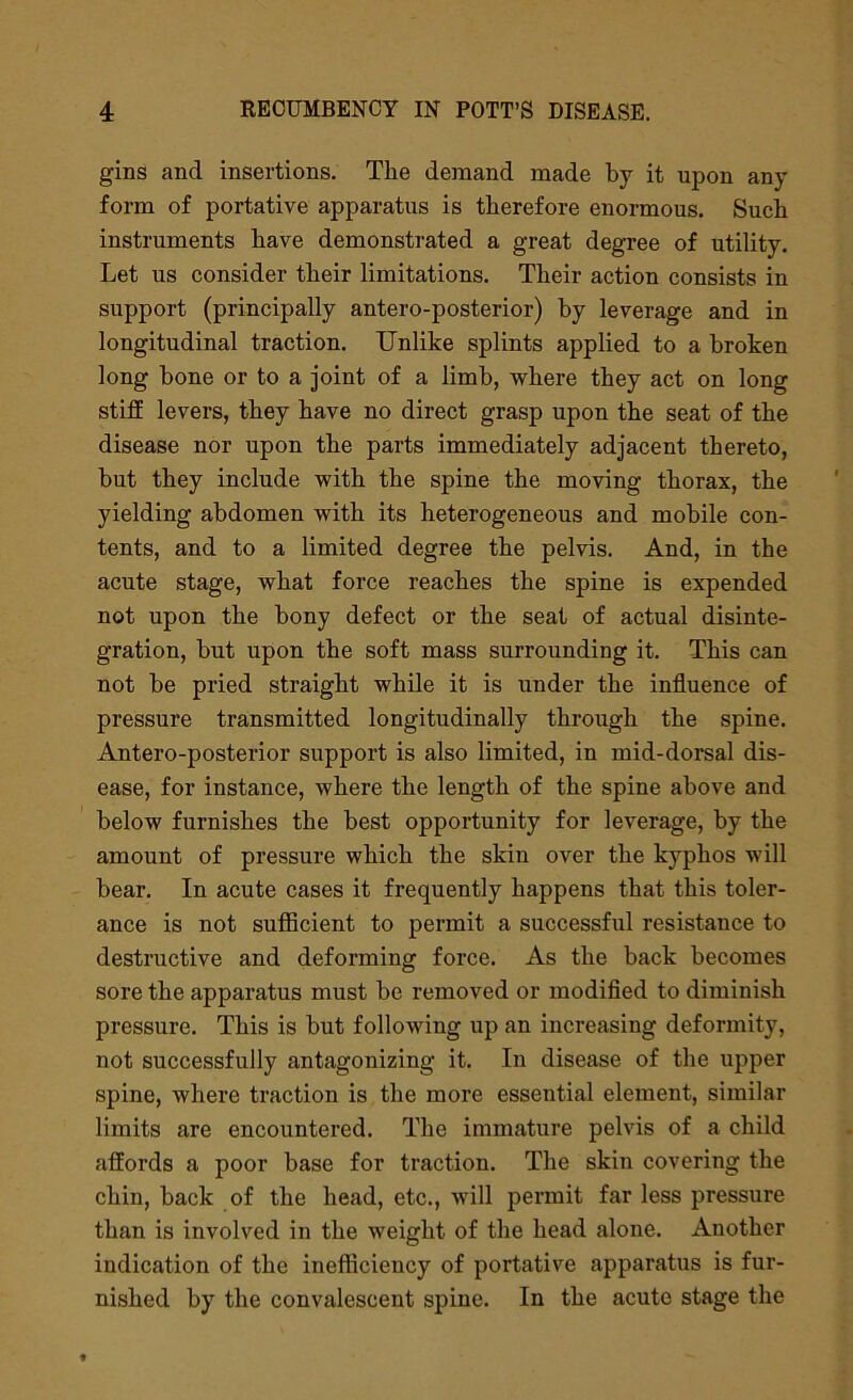 gins and insertions. The demand made by it upon any form of portative apparatus is therefore enormous. Such instruments have demonstrated a great degree of utility. Let us consider their limitations. Their action consists in support (principally antero-posterior) by leverage and in longitudinal traction. Unlike splints applied to a broken long bone or to a joint of a limb, where they act on long stiff levers, they have no direct grasp upon the seat of the disease nor upon the parts immediately adjacent thereto, but they include with the spine the moving thorax, the yielding abdomen with its heterogeneous and mobile con- tents, and to a limited degree the pelvis. And, in the acute stage, what force reaches the spine is expended not upon the bony defect or the seat of actual disinte- gration, but upon the soft mass surrounding it. This can not be pried straight while it is under the influence of pressure transmitted longitudinally through the spine. Antero-posterior support is also limited, in mid-dorsal dis- ease, for instance, where the length of the spine above and below furnishes the best opportunity for leverage, by the amount of pressure which the skin over the kyphos will bear. In acute cases it frequently happens that this toler- ance is not sufficient to permit a successful resistance to destructive and deforming force. As the back becomes sore the apparatus must be removed or modified to diminish pressure. This is but following up an increasing deformity, not successfully antagonizing it. In disease of the upper spine, where traction is the more essential element, similar limits are encountered. The immature pelvis of a child affords a poor base for traction. The skin covering the chin, back of the head, etc., will permit far less pressure than is involved in the weight of the head alone. Another indication of the inefficiency of portative apparatus is fur- nished by the convalescent spine. In the acute stage the