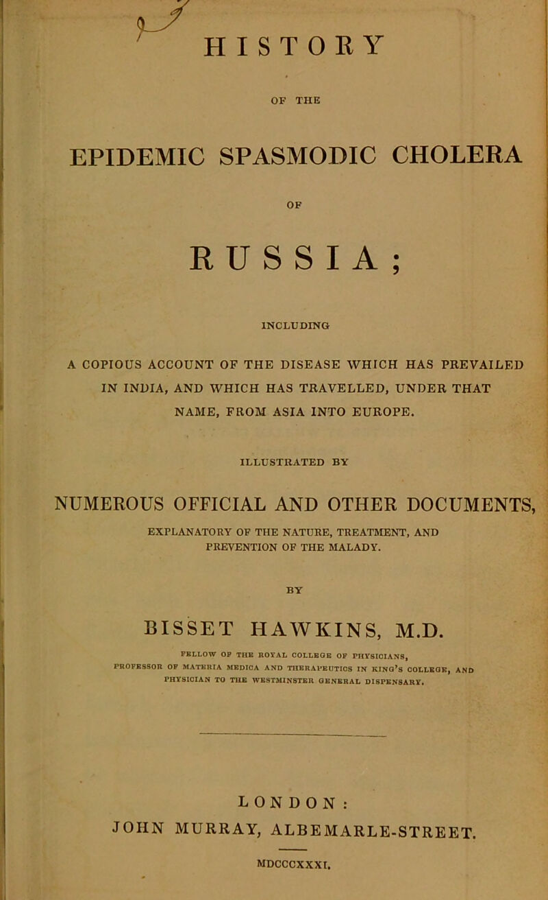 OF THE EPIDEMIC SPASMODIC CHOLERA OF RUSSIA; INCLUDING A COPIOUS ACCOUNT OF THE DISEASE WHICH HAS PREVAILED IN INDIA, AND WHICH HAS TRAVELLED, UNDER THAT NAME, FROM ASIA INTO EUROPE. ILLUSTRATED BY NUMEROUS OFFICIAL AND OTHER DOCUMENTS, EXPLANATORY OF THE NATURE, TREATMENT, AND PREVENTION OF THE MALADY. BY BISSET FI AW KINS, M.D. FELLOW OP THE ROYAL COLLEGE OF PHYSICIANS, PROFESSOR OF MATERIA MEDICA AND THERAPEUTICS IN KINO’S COLLEGE, AND PHYSICIAN TO THE WESTMINSTER GENERAL DISPENSARY. LONDON: JOHN MURRAY, ALBEMARLE-STREET. mdcccxxxi.