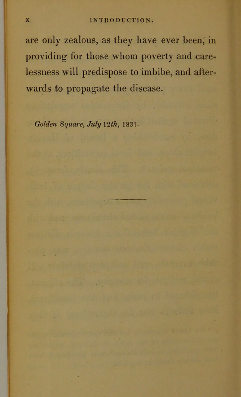 are only zealous, as they have ever been, in providing for those whom poverty and care- lessness will predispose to imbibe, and after- wards to propagate the disease. Golden Square, July \ 2th, 1831.