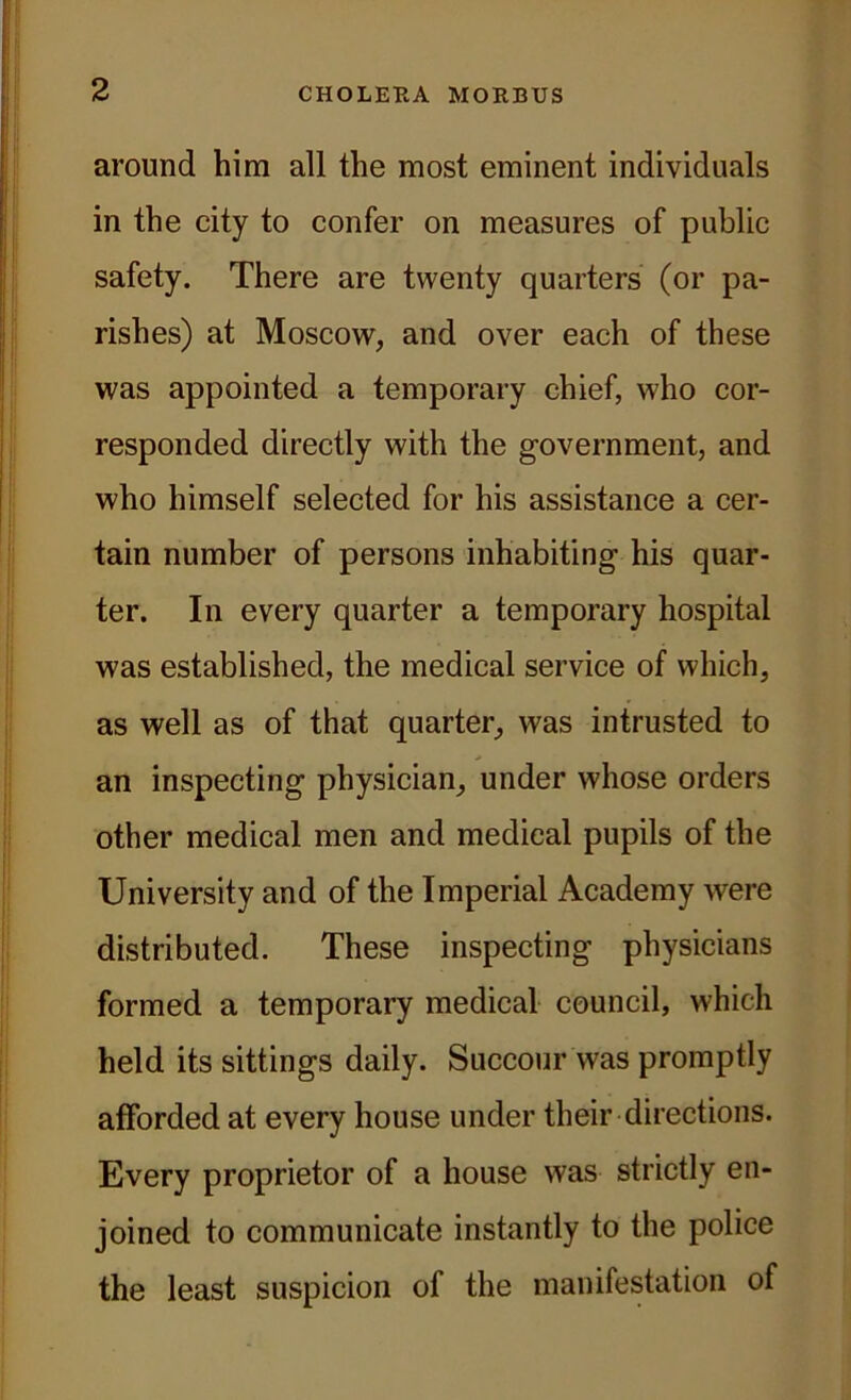 around him all the most eminent individuals in the city to confer on measures of public safety. There are twenty quarters (or pa- rishes) at Moscow, and over each of these was appointed a temporary chief, who cor- responded directly with the government, and who himself selected for his assistance a cer- tain number of persons inhabiting his quar- ter. In every quarter a temporary hospital was established, the medical service of which, as well as of that quarter, was intrusted to an inspecting physician, under whose orders other medical men and medical pupils of the University and of the Imperial Academy were distributed. These inspecting physicians formed a temporary medical council, which held its sittings daily. Succour was promptly afforded at every house under their directions. Every proprietor of a house was strictly en- joined to communicate instantly to the police the least suspicion of the manifestation of