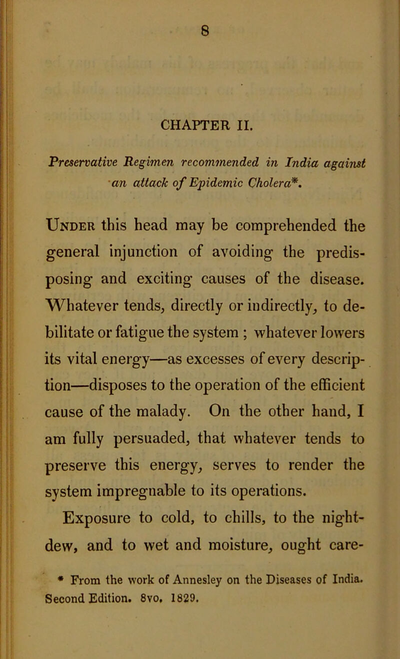 CHAPTER II. Preservative Regimen recommended in India against an attack of Epidemic Cholera*. Under this head may be comprehended the general injunction of avoiding the predis- posing and exciting causes of the disease. Whatever tends, directly or indirectly, to de- bilitate or fatigue the system ; whatever lowers its vital energy—as excesses of every descrip- tion—disposes to the operation of the efficient cause of the malady. On the other hand, I am fully persuaded, that whatever tends to preserve this energy, serves to render the system impregnable to its operations. Exposure to cold, to chills, to the night- dew, and to wet and moisture, ought care- * From the work of Annesley on the Diseases of India. Second Edition. 8yo, 1829.