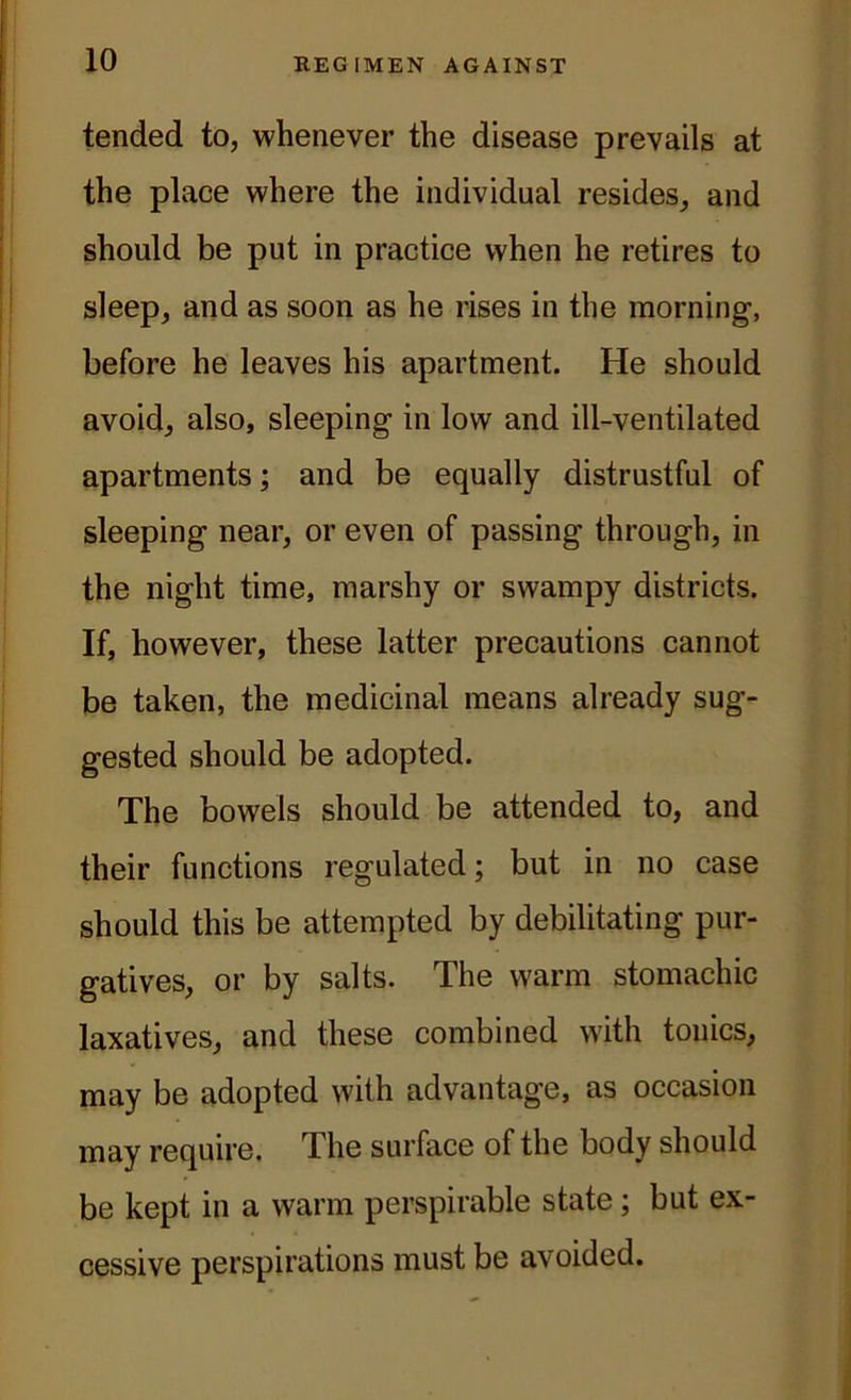 tended to, whenever the disease prevails at the place where the individual resides, and should be put in practice when he retires to sleep, and as soon as he rises in the morning, before he leaves his apartment. He should avoid, also, sleeping in low and ill-ventilated apartments; and be equally distrustful of sleeping near, or even of passing through, in the night time, marshy or swampy districts. If, however, these latter precautions cannot be taken, the medicinal means already sug- gested should be adopted. The bowels should be attended to, and their functions regulated; but in no case should this be attempted by debilitating pur- gatives, or by salts. The warm stomachic laxatives, and these combined with tonics, may be adopted with advantage, as occasion may require. The surface of the body should be kept in a warm perspirable state; but ex- cessive perspirations must be avoided.