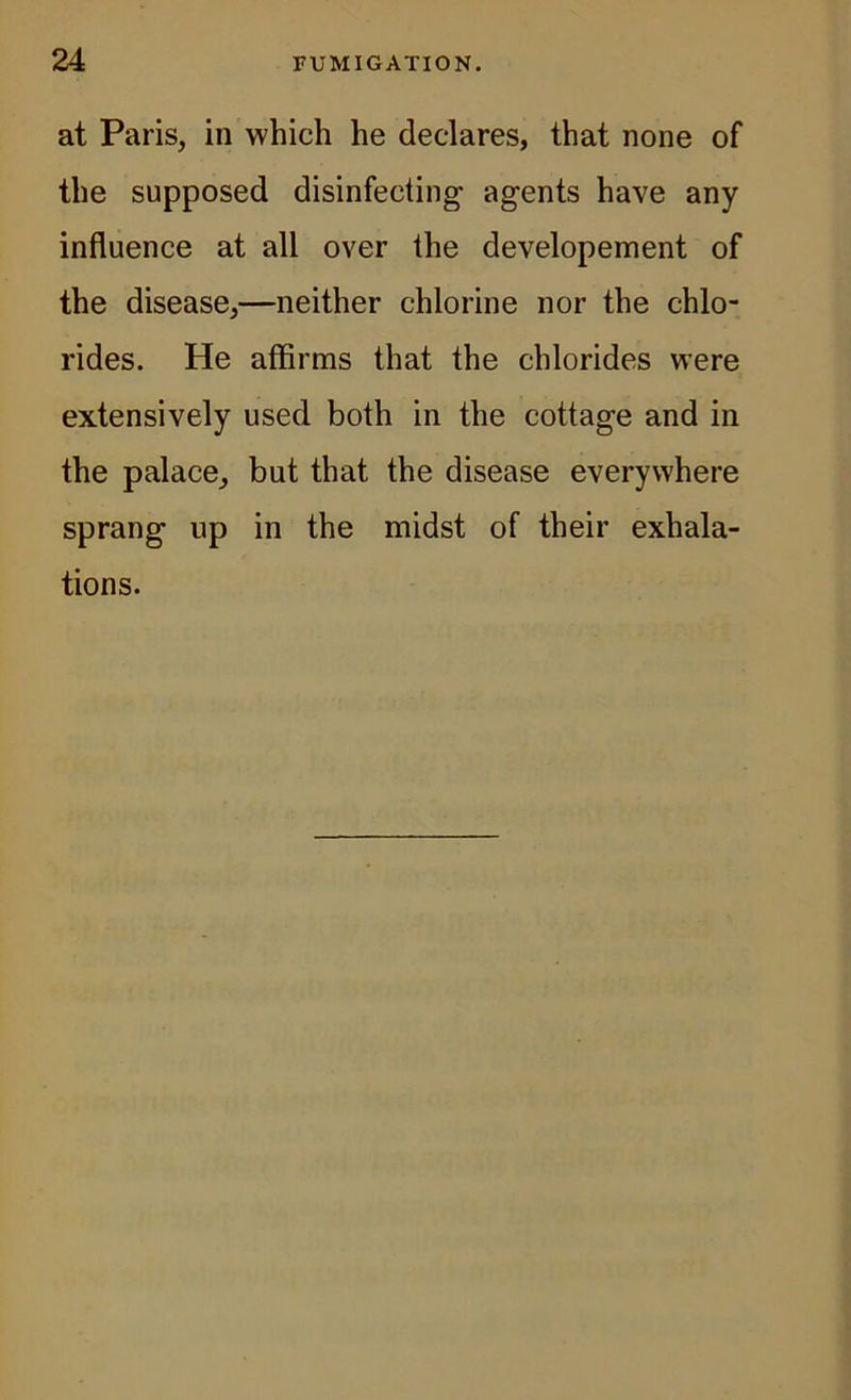 at Paris, in which he declares, that none of the supposed disinfecting- agents have any influence at all over the developement of the disease,—neither chlorine nor the chlo- rides. He affirms that the chlorides were extensively used both in the cottage and in the palace, but that the disease everywhere sprang up in the midst of their exhala- tions.