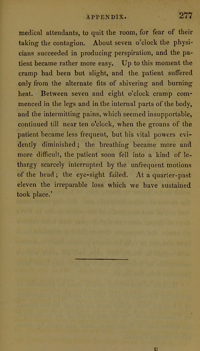 medical attendants, to quit the room, for fear of their taking1 the contagion. About seven o’clock the physi- cians succeeded in producing perspiration, and the. pa- tient became rather more easy. Up to this moment the cramp had been but slight, and the. patient suffered only from the alternate fits of shivering and burning heat. Between seven and eight o’clock cramp com- menced in the legs and in the internal parts of the body, and the intermitting pains, which seemed insupportable, continued till near ten o’clock, when the groans of the patient became less frequent, but his vital powers evi- dently diminished; the breathing became more and more difficult, the patient soon fell into a kind of le- thargy scarcely interrupted by the unfrequent motions of the head ; the eye-sight failed. At a quarter-past eleven the irreparable loss which we have sustained took place.’
