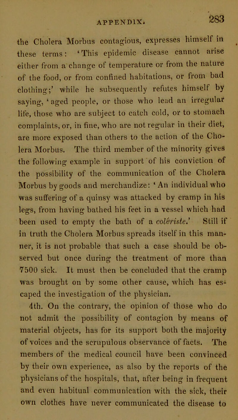 the Cholera Morbus contagious, expresses himself in these terms: ‘This epidemic disease cannot aiise either from a change of temperature or from the natuie of the food, or from confined habitations, or from bad clothing;’ while he subsequently refutes himself by saying, ‘ aged people, or those who lead an irregular life, those who are subject to catch cold, or to stomach complaints, or, in fine, who are not regular in their diet, are more exposed than others to the action of the Cho- lera Morbus. The third member of the minority gives the following example in support of his conviction of the possibility of the communication of the Cholera Morbus by goods and merchandize: ‘ An individual who was suffering of a quinsy was attacked by cramp in his legs, from having bathed his feet in a vessel which had been used to empty the bath of a coleristeStill if in truth the Cholera Morbus spreads itself in this man- ner, it is not probable that such a case should be ob- served but once during the treatment of more than 7500 sick. It must then be concluded that the cramp was brought on by some other cause, which has es- caped the investigation of the physician. 4th. On the contrary, the opinion of those who do not admit the possibility of contagion by means of material objects, has for its support both the majority of voices and the scrupulous observance of facts. The members of the medical council have been convinced by their own experience, as also by the reports of the physicians of the hospitals, that, after being in frequent and even habitual communication with the sick, their own clothes have never communicated the disease to