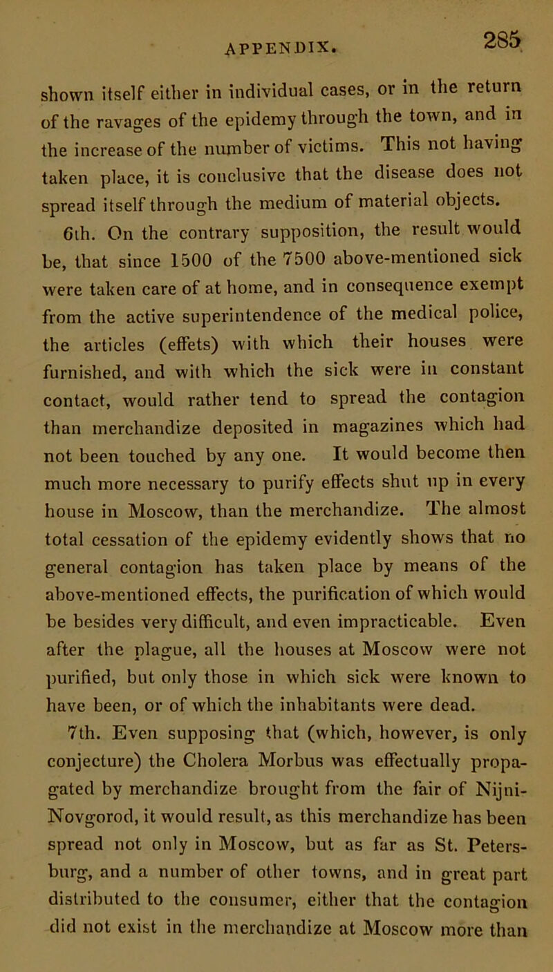 shown itself either in individual cases, or in the return of the ravages of the epidemy through the town, and in the increase of the number of victims. This not having taken place, it is conclusive that the disease does not spread itself through the medium of material objects. 6th. On the contrary supposition, the result would be, that since 1500 of the 7500 above-mentioned sick were taken care of at home, and in consequence exempt from the active superintendence of the medical police, the articles (effets) with which their houses were furnished, and with which the sick were in constant contact, would rather tend to spread the contagion than merchandize deposited in magazines which had not been touched by any one. It would become then much more necessary to purify effects shut up in every house in Moscow, than the merchandize. The almost total cessation of the epidemy evidently shows that no general contagion has taken place by means of the above-mentioned effects, the purification of which would be besides very difficult, and even impracticable. Even after the nlao-ue, all the houses at Moscow were not purified, but only those in which sick were known to have been, or of which the inhabitants were dead. 7th. Even supposing that (which, however, is only conjecture) the Cholera Morbus was effectually propa- gated by merchandize brought from the fair of Nijni- Novgorod, it would result, as this merchandize has been spread not only in Moscow, but as far as St. Peters- burg, and a number of other towns, and in great part distributed to the consumer, either that the contagion did not exist in the merchandize at Moscow more than