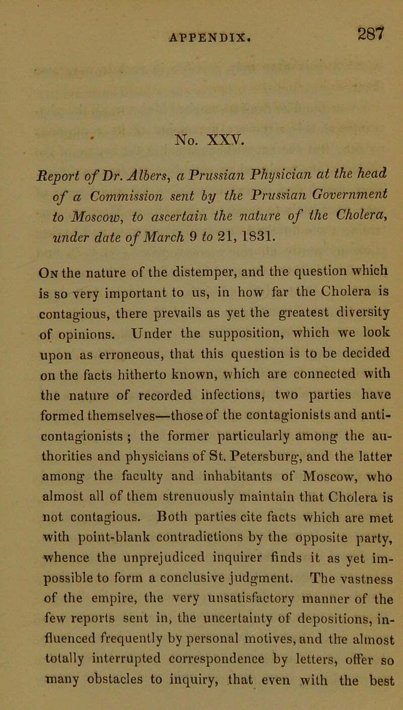 No. XXV. Report of Dr. Albers, a Prussian Physician at the head of a Commission sent by the Prussian Government to Moscow, to ascertain the nature of the Cholera, under date of March 9 to 21, 1831. On the nature of the distemper, and the question which is so very important to us, in how far the Cholera is contagious, there prevails as yet the greatest diversity of opinions. Under the supposition, which we look upon as erroneous, that this question is to be decided on the facts hitherto known, which are connected with the nature of recorded infections, two parties have formed themselves—those of the contagionists and anti- contagionists ; the former particularly among the au- thorities and physicians of St. Petersburg, and the latter among the faculty and inhabitants of Moscow, who almost all of them strenuously maintain that Cholera is not contagious. Both parties cite facts which are met with point-blank contradictions by the opposite party, whence the unprejudiced inquirer finds it as yet im- possible to form a conclusive judgment. The vastness of the empire, the very unsatisfactory manner of the few reports sent in, the uncertainty of depositions, in- fluenced frequently by personal motives, and the almost totally interrupted correspondence by letters, offer so many obstacles to inquiry, that even with the best