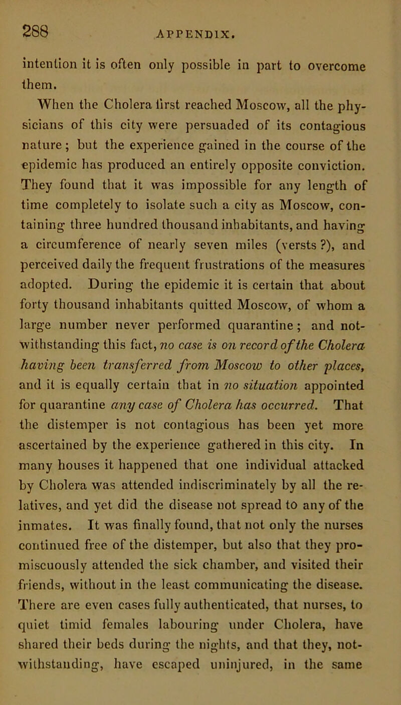 intention it is often only possible in part to overcome them. When the Cholera iirst reached Moscow, all the phy- sicians of this city were persuaded of its contagious nature; but the experience gained in the course of the epidemic has produced an entirely opposite conviction. They found that it was impossible for any length of time completely to isolate such a city as Moscow, con- taining three hundred thousand inhabitants, and having a circumference of nearly seven miles (versts ?), and perceived daily the frequent frustrations of the measures adopted. During the epidemic it is certain that about forty thousand inhabitants quitted Moscow, of whom a large number never performed quarantine ; and not- withstanding this fact, no case is on record of the Cholera having been transferred from Moscow to other 'places, and it is equally certain that in no situation appointed for quarantine any case of Cholera has occurred. That the distemper is not contagious has been yet more ascertained by the experience gathered in this city. In many houses it happened that one individual attacked by Cholera was attended indiscriminately by all the re- latives, and yet did the disease not spread to any of the inmates. It was finally found, that not only the nurses continued free of the distemper, but also that they pro- miscuously attended the sick chamber, and visited their friends, without in the least communicating the disease. There are even cases fully authenticated, that nurses, to quiet timid females labouring under Cholera, have shared their beds during the nights, and that they, not- withstanding, have escaped uninjured, in the same