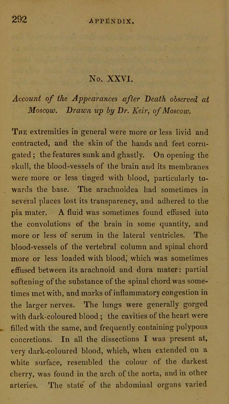 No. XXVI. Account of the Appearances after Death observed at Moscow. Drawn up by Dr. Keir, of Moscow. The extremities in general were more or less livid and contracted, and the skin of the hands and feet corru- gated ; the features sunk and ghastly. On opening the skull, the blood-vessels of the brain and its membranes were more or less tinged with blood, particularly to- wards the base. The arachnoidea had sometimes in several places lost its transparency, and adhered to the pia mater. A fluid was sometimes found effused into the convolutions of the brain in some quantity, and more or less of serum in the lateral ventricles. The blood-vessels of the vertebral column and spinal chord more or less loaded with blood,' which was sometimes effused between its arachnoid and dura mater: partial softening of the substance of the spinal chord was some- times met with, and marks of inflammatory congestion in the larger nerves. The lungs were generally gorged with dark-coloured blood ; the cavities of the heart were filled with the same, and frequently containing polypous concretions. In all the dissections I was present at, very dark-coloured blood, which, when extended on a white surface, resembled the colour of the darkest cherry, was found in the. arch of the aorta, and in other arteries. The state of the abdominal organs varied