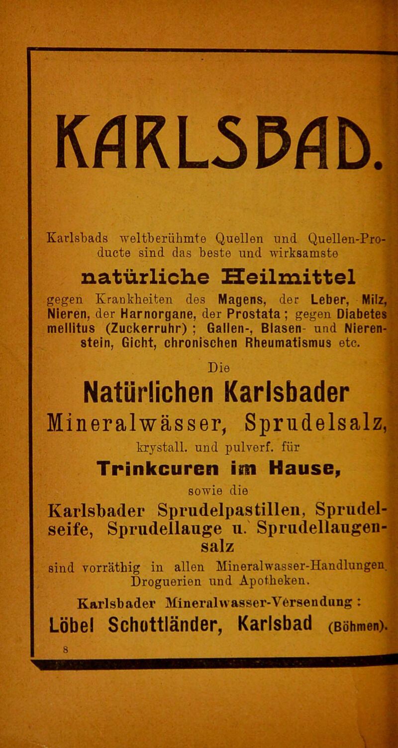 IMRL5MD. Karlsbads weltberühmte Quellen und Quellen-Pro- ducte sind das beste und wirksamste natürliche Heilmittel gegen Krankheiten des Magens, der Leber, Milz, Nieren, der Harnorgane, der Prostata; gegen Diabetes mellitus (Zuckerruhr) ; Gallen-, Blasen- und Nieren- stein, Gicht, chronischen Rheumatismus etc. Die Natürlichen Karlsbader Mineralwässer, Sprudelsalz, krystall. und pulverf. für Trinkeuren im Hause, sowie die Karlsbader Sprudelpastillen, Sprudel- seife, Sprudellauge u. Sprudellaugen- salz sind vorrätliig in allen Mineralwasser-Handlungen. Droguerien und Apotheken. Karlsbader Mineralwasser-Versendung: Lobe! Schüttländer, Karlsbad (Böhmen). 8