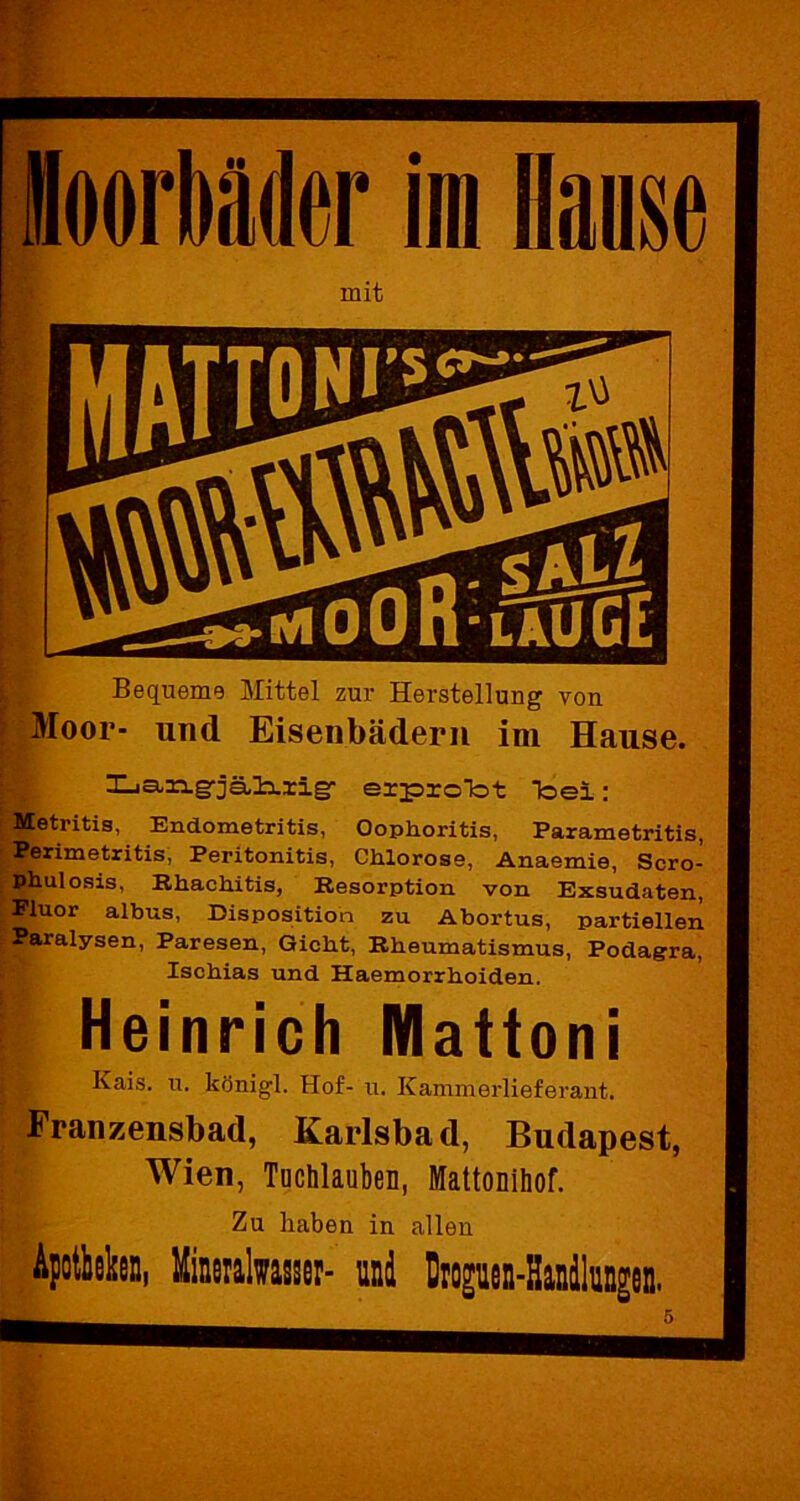 Moorbäder im Hanse mit Bequeme Mittel zur Herstellung von Moor- und Eisenbädern im Hause. Xja.n.g'jäl^rig* erprcTot Toel: Metritis, Endometritis, Oophoritis, Parametritis, Perimetritis, Peritonitis, Chlorose, Anaemie, Scro- Phulosis, Rhachitis, Resorption von Exsudaten, Pluor albus, Disposition zu Abortus, partiellen Paralysen, Paresen, Gicht, Rheumatismus, Podagra, Ischias und Haemorrhoiden. Heinrich Mattoni Kais. u. königl. Hof- u. Kammerlieferant. Franzensbad, Karlsbad, Budapest, Wien, Tuchlauben, Mattonihof. Zu haben in allen Apotheken, Mineralwasser- und Droguen-Handlungen.