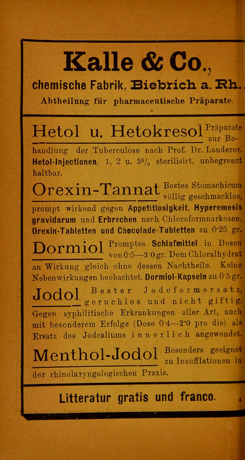 Kalle & Co, chemische Fabrik, Biebrich a. Rh. Abtheilnng für pharmaceutische Präparate. Hetol u. HetokresoiPräpaate zur .Be- handlung der Tuberculose nach Prof. Dr. Länderer. Hetol-Injectionen, 1, 2 u. 5°/0 sterilisirt, unbegrenzt haltbar. Orexin-TannatXSa prompt wirkend gegen Appetitlosigkeit, Hyperemesis gravidarum und Erbrechen nach Chloroformnarkosen. Orexin-Tabletten und Chocolade-Tabletten zu 0-25 gr. PromPtes Schlafmittel in Dosen ^ i-V-Jl vono*5—3'0gr. Dem Chloralhydrat an Wirkung gleich ohne dessen Nachtheile. Keine Nebenwirkungen beobachtet. Dormiol-Kapseln zu 0‘5gr. Tr>H nl ßester Jodoformersatz, ÜUUU1 g6ruchioS und nicht giftig. Gegen syphilitische Erkrankungen aller Art, auch mit besonderem Erfolge (Dose 0’4—2‘0 pro diel als Ersatz des Jodcaliums innerlich angewendet. Menthol-Jodol “Ä der rhinolaryngologischen Praxis. - Litteratur gratis und franco.