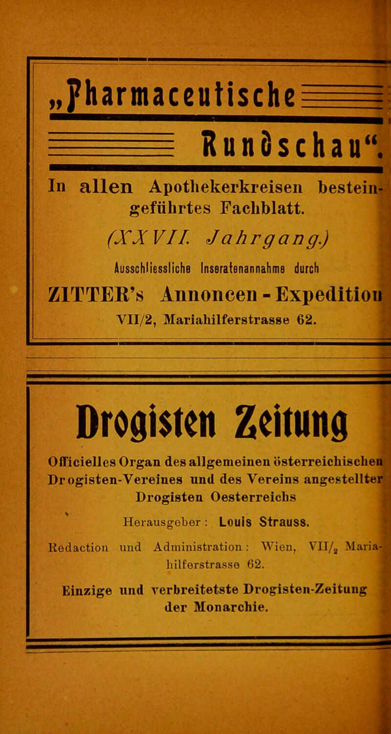 „?harmaceutischeE=El -y RunSschau“. In allen Apotliekerkreisen bestein- geführtes Facliblatt. (XXVII. Jahrgang.) \ Ausschliessliche Inseratenannähme durch ZlTTER’s Annoncen - Expeditiou VII/2, Mariahilferstrasse 62. Drogisten Zeitung Officielles Organ des allgemeinen österreicliischen Dr ogisten-Vereines und des Vereins angestellter Drogisten Oesterreichs Herausgeber : Louis Strauss. Kedaction und Administration: Wien, VII/2 Maria-! hilferstrasse 62. Einzige und verbreitetste Drogisten-Zeitung der Monarchie.