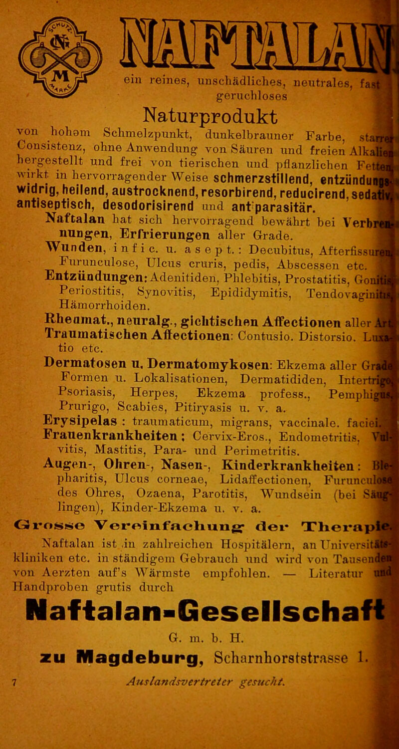 Mm (>;V ein reines, unschädliches, neutrales, fa geruchloses Naturprodukt von hohom Schmelzpunkt, dunkelbrauner Farbe, st Consistenz, ohne Anwendung von Säuren und freien Alka hergestellt und frei von tierischen und pflanzlichen Fe wirkt in hervorragender Weise schmerzstillend, entzündu widrig, heilend, austrocknend, resorbirend, reducirend, sed antiseptisch, desodorisirend und ant parasitär. Naftalan hat sich hervorragend bewährt hei Verb nungen, Erfrierungen aller Grade. Wunden, i n f i c. u. asept.: Decubitus, Afterfiss Furunculose, Ulcus cruris, pedis, Abscessen etc. Entzündungen: Adenitiden, Phlebitis, Prostatitis, Go- Periostitis, Synovitis, Epididymitis, Tendovagin Hämorrhoiden. Rheumat., neuralg., gichtischen Affectionen aller 1 raumatischen Aftectionen: Contusio. Distorsio. L tio etc. Dermatosen u. Dermatomykosen: Ekzema aller Gr Formen u. Lokalisationen, Dermatididen, Interfc Psoriasis, Herpes, Ekzema profess., Pemphi Prurigo, Scabies, Pitiryasis u. v. a. Erysipelas : traumaticum, migrans, vaccinale. facie Frauenkrankheiten ; Cervix-Eros., Endometritis, vitis, Mastitis, Para- und Perimetritis. Augen-, Ohren-, Nasen-, Kinderkrankheiten: pharitis, Ulcus corneae, Lidaffectionen, Furunci des Ohres, Ozaena, Parotitis, Wundsein (bei S lingen), Ivinder-Ekzema u. v. a. Grosse Vereinfachung der Therap Naftalan ist .in zahlreichen Hospitälern, an Universi kliniken etc. in ständigem Gebrauch und wird von Tausen von Aerzten auf’s Wärmste empfohlen. — Literatur Handproben gratis durch Naftalan-Gesellscha G. m. b. H. zu Magdeburg, Scharnhorststrasse 1.