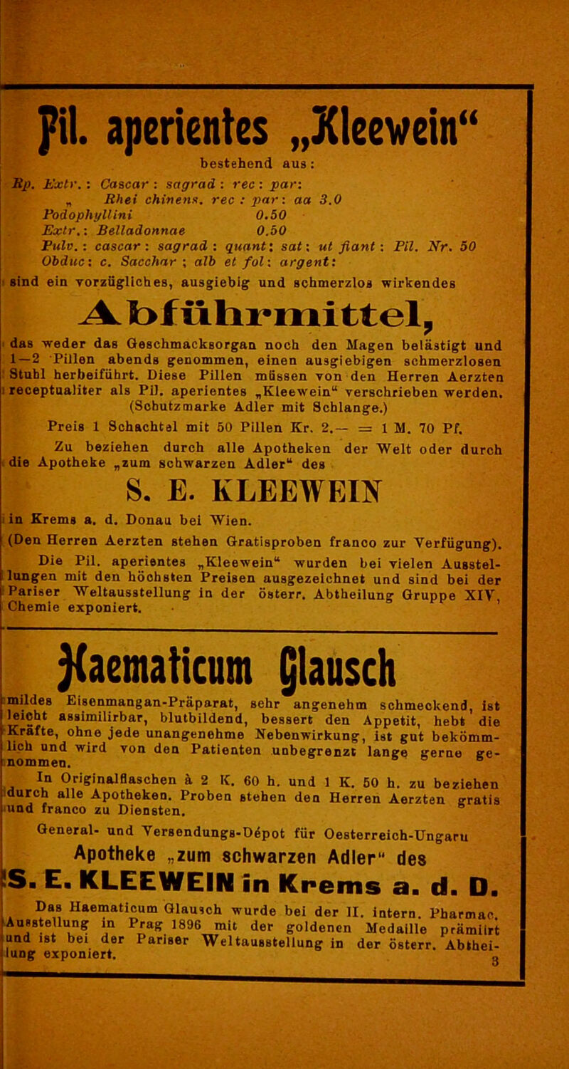pil. aperientes „Kleewein“ bestehend aus: Rp. Extr.: Cascar : sagrad : rec : par: „ Rhei chinens. rec : par: aa 3.0 Podophyllini 0.50 Extr.: Belladonnae 0.50 Pulv.i cascar: sagrad : quant: sat: ut fiant: Pil. Nr. 50 Obduc: c. Sacchar ; alb et fol: argentx sind ein vorzügliches, ausgiebig und schmerzlos wirkendes Abführmittel, das weder das Geschmacksorgan noch den Magen belästigt und 1 — 2 Pillen abends genommen, einen ausgiebigen schmerzlosen Stuhl herbeiführt. Diese Pillen müssen von den Herren Aerzten receptualiter als Pil. aperientes „Kleewein“ verschrieben werden. (Schutzmarke Adler mit Schlange.) Preis 1 Schachtel mit 50 Pillen Kr. 2.— = 1 M. 70 Pf. Zu beziehen durch alle Apotheken der Welt oder durch die Apotheke „zum schwarzen Adler“ des S. E. KLEEWEIN in Krems a. d. Donau bei Wien. (Den Herren Aerzten stehen Gratisproben franco zur Verfügung). Die Pil. aperientes „Kleewein“ wurden bei vielen Ausstel- lungen mit den höchsten Preisen ausgezeichnet und sind bei der Pariser Weltausstellung in der österr. Abtheilung Gruppe XIV, Chemie exponiert. ^aematicum glausch imildes Eisenmangan-Präparat, sehr angenehm schmeckend, ist leicht assimilirbar, blutbildend, bessert den Appetit, hebt die Kräfte, ohne jede unangenehme Nebenwirkung, ist gut bekömm- lich und wird von den Patienten unbegrenzt lange gerne ge- nommen. so s In Originalflaschen ä 2 K. 60 h. und 1 K. 50 h. zu beziehen durch alle Apotheken. Proben stehen den Herren Aerzten gratis und franco zu Diensten. General- und Versendungs-Döpot für Oesterreich-Ungaru Apotheke „zum schwarzen Adler des ÜS. E. KLEEWEIN in Krems a. d. D. i. Da® Hae™aticum Glausch wurde bei der II. intern. Pharmao. Ausstellung in Prag 1896 mit der goldenen Medaille prämiirt !“nd ist bei der Pariser Weltausstellung in der österr. Abthei-