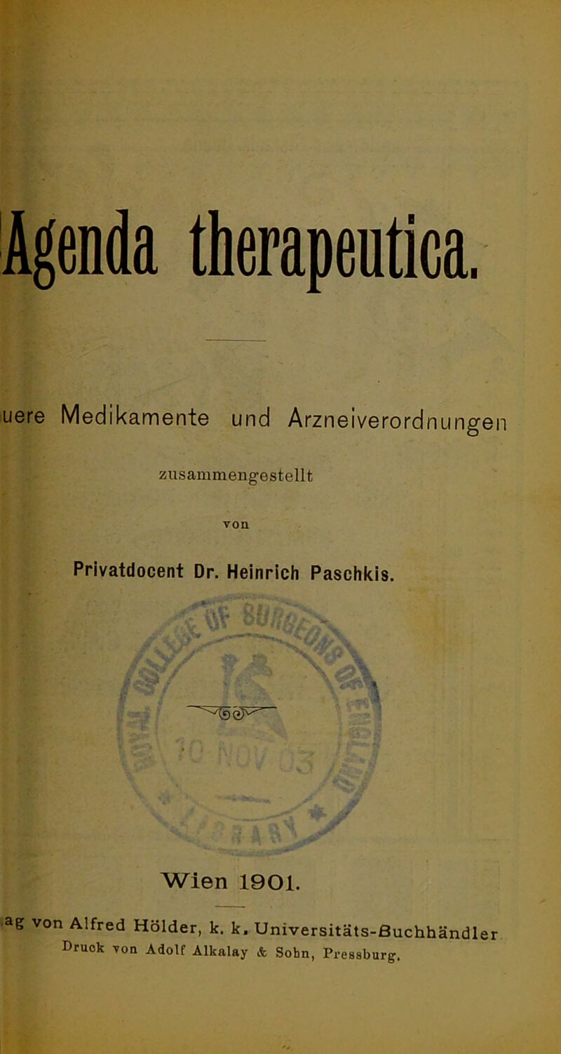 Agenda therapentica. uere Medikamente und Arzneiverordnungen zusammengestellt von Privatdocent Dr. Heinrich Paschkis. :s- '^seF’ Wien 1901. ag von Alfred Holder, k. k. Universitäts-Buchhändler Druck von Adolf Alkalay & Sohn, Pressburg.