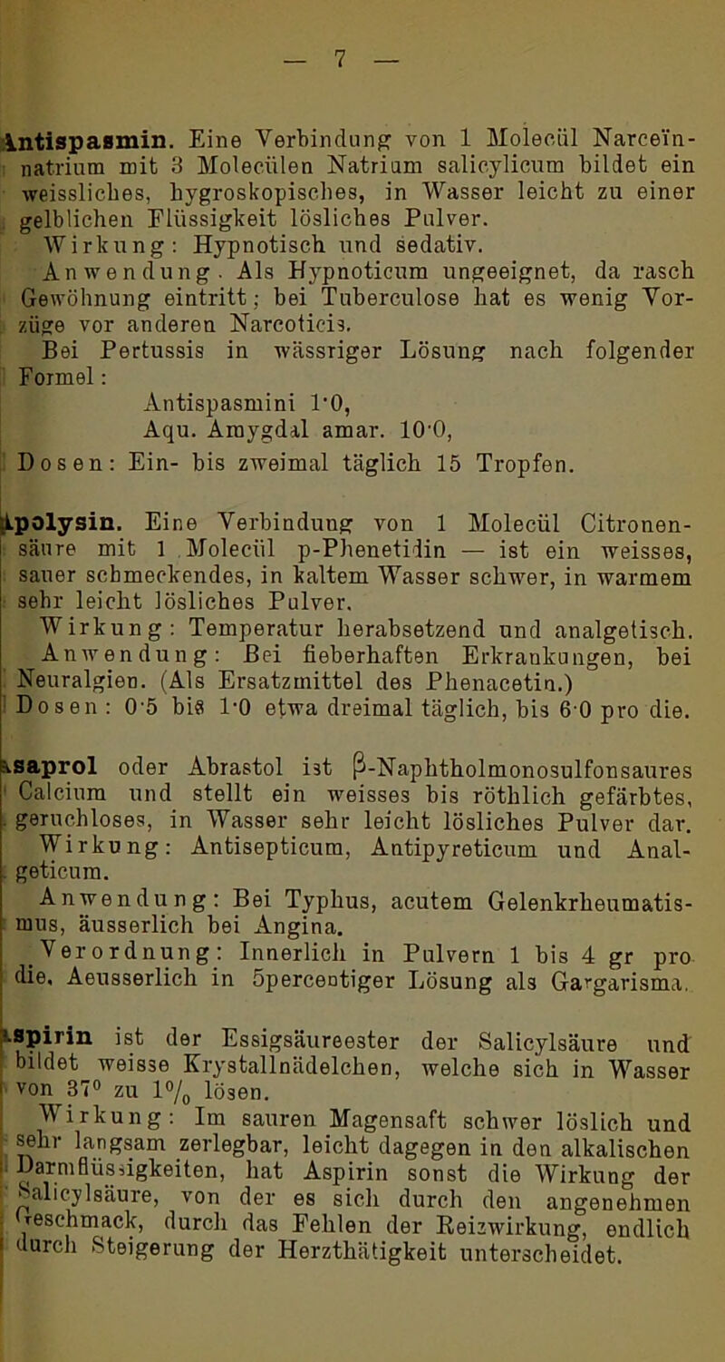 Antispasmin. Eine Verbindung von 1 Moleciil Narcei'n- natrium mit 3 Moleeülen Natrium salicylicum bildet ein weissliebes, hygroskopisches, in Wasser leicht zu einer gelblichen Flüssigkeit lösliches Pulver. Wirkung: Hypnotisch und sedativ. Anwendung. Als Hypnoticum ungeeignet, da rasch Gewöhnung eintritt; bei Tuberculose hat es wenig Vor- züge vor anderen Narcoticis. Bei Pertussis in wässriger Lösung nach folgender Formel: Antispasmini l'O, Aqu. Araygdal amar. 10'0, Dosen: Ein- bis zweimal täglich 15 Tropfen. kpalysin. Eine Verbindung von 1 Molecül Citronen- säure mit 1 Molecül p-Phenetidin — ist ein weisses, sauer schmeckendes, in kaltem Wasser schwer, in warmem sehr leicht lösliches Pulver. Wirkung: Temperatur herabsetzend und analgetisch. Anwendung: Bei fieberhaften Erkrankungen, bei Neuralgien. (Als Ersatzmittel des Phenacetin.) Dosen : 0 5 bi« l'O etwa dreimal täglich, bis 6 0 pro die. c-isaprol oder Abrastol ist ß-Naphtholmonosulfonsaures • Calcium und stellt ein weisses bis röthlich gefärbtes, . geruchloses, in Wasser sehr leicht lösliches Pulver dar. Wirkung: Antisepticum, Antipyreticum und Anal- geticum. Anwendung: Bei Typhus, acutem Gelenkrheumatis- mus, äusserlich bei Angina. Verordnung: Innerlich in Pulvern 1 bis 4 gr pro die, Aeusserlich in öpercentiger Lösung als Gargarisma, ■.spirin ist der Essigsäureester der Salicylsäure und , bildet weisse Krystallnädelchen, welche sich in Wasser i von 37° zu l°/0 lösen. Wirkung: Im sauren Magensaft schwer löslich und sehr langsam zerlegbar, leicht dagegen in den alkalischen i- DarmflüsAgkeiten, hat Aspirin sonst die Wirkung der Salicylsäure, von der es sich durch den angenehmen ; reschmack, durch das Fehlen der Keizwirkung, endlich l durch Steigerung der Herzthätigkeit unterscheidet.