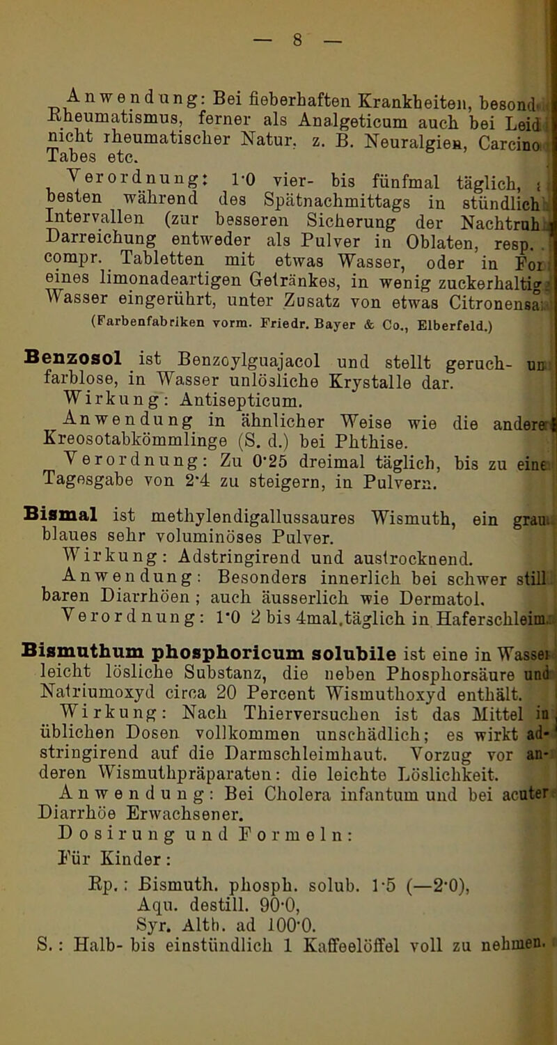 Anwendung: Bei fieberhaften Krankheiten, besond. < Kheumatismus, ferner als Analgeticum auch hei Leid' nicht rheumatischer Natur, z. B. Neuralgien, Carcino i Labes etc. Verordnung: PO vier- bis fünfmal täglich, i besten während des Spätnachmittags in stündlich Intervallen (zur besseren Sicherung der Nachtruh Darreichung entweder als Pulver in Oblaten, resp. .1 compr. Tabletten mit etwas Wasser, oder in For eines limonadeartigen Getränkes, in wenig zuckerhaltigi Wasser eingerührt, unter Zusatz von etwas Citronensa; (Farbenfabriken vorm. Friedr. Bayer & Co., Elberfeld.) Benzosol ist Benzoylguajacol und stellt geruch- un farblose, in Wasser unlösliche Krystalle dar. Wirkung: Antisepticum. Anwendung in ähnlicher Weise wie die andere! Kreosotabkömmlinge (S. d.) bei Phthise. Verordnung: Zu 0*25 dreimal täglich, bis zu eine Tagesgabe von 2'4 zu steigern, in Pulvern. Bismal ist methylendigallussaures Wismuth, ein grau, blaues sehr voluminöses Pulver. Wirkung: Adstringirend und austrocknend. Anwendung: Besonders innerlich bei schwer still baren Diarrhöen ; auch äusserlich wie Dermatol. Verordnung: PO 2 bis 4mal.täglich in Haferschleim, Bismuthum phosphoricum solubile ist eine in Wassei leicht lösliche Substanz, die neben Phosphorsäure und Natriumoxyd circa 20 Percent Wismuthoxyd enthält. Wirkung: Nach Thierversuchen ist das Mittel in, üblichen Dosen vollkommen unschädlich; es wirkt ad-' stringirend auf die Darmschleimhaut. Vorzug vor an- deren Wismuthpräparaten: die leichte Löslichkeit. Anwendung: Bei Cholera infantum und bei acuter Diarrhöe Erwachsener. Dosirung und Formeln: Für Kinder: Ep.: Bismuth. phosph. solub. P5 (—2’0), Aqu. destill. OO'O, Syr. Alth. ad lOO'O. S.: Halb- bis einstündlich 1 Kaffeelöffel voll zu nehmen.