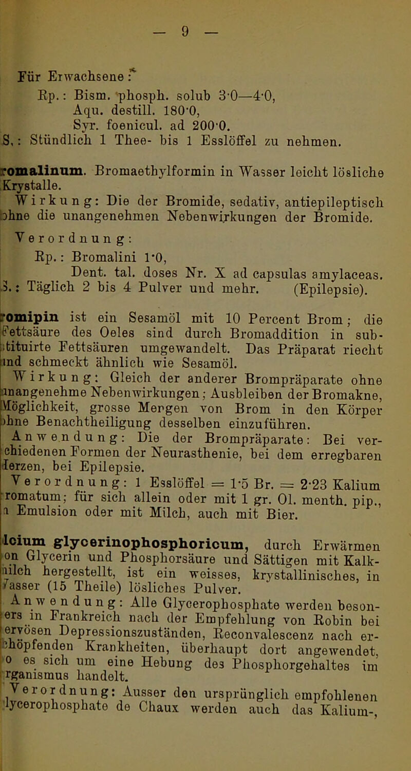 Für Erwachsene f Ep.: Bism. 'phosph. solub 3'0—4'0, Aqu. destill. 180‘0, Syr. foenicul. ad 200'0. S,: Stündlich 1 Thee- bis 1 Esslöffel zu nehmen. romalinum. Bromaethylformin in Wasser leicht lösliche Krystalle. Wirkung: Die der Bromide, sedativ, antiepileptisch ohne die unangenehmen Nebenwirkungen der Bromide. Verordnung: Ep.: Bromalini 1*0, Dent. tal. doses Nr. X ad capsulas amylaceas. 3.: Täglich 2 bis 4 Pulver und mehr. (Epilepsie). . omipin ist ein Sesamöl mit 10 Percent Brom; die ■Fettsäure des Oeles sind durch Bromaddition in sub- dituirte Fettsäuren umgewandelt. Das Präparat riecht ind schmeckt ähnlich wie Sesamöl. Wirkung: Gleich der anderer Brompräparate ohne inangenehme Nebenwirkungen; Ausbleiben der Bromakne, Möglichkeit, grosse Mengen von Brom in den Körper )hne Benachteiligung desselben einzuführen. Anwendung: Die der Brompräparate: Bei ver- ehiedenen Formen der Neurasthenie, bei dem erregbaren lerzen, bei Epilepsie. Verordnung: 1 Esslöffel = P5 Br. = 2'23 Kalium romatum; für sich allein oder mit 1 gr. 01. menth. pip., i Emulsion oder mit Milch, auch mit Bier. lcium glycerinophosphoricum, durch Erwärmen on Glycerin und Phosphorsäure und Sättigen mit Kalk- iiilch hergestellt, ist ein weisses, krystallinisches, in /asser (15 Theile) lösliches Pulver. Anwendung: Alle Glycerophosphate werden beson- ers in Frankreich nach der Empfehlung von Kobin bei ervösen Depressionszuständen, Keconvalescenz nach er- Jhopfenden Krankheiten, überhaupt dort angewendet, o es sich um eine Hebung des Pliosphorgehaltes im rganismus handelt. Verordnung: Ausser den ursprünglich empfohlenen ycerophosphate de Chaux werden auch das Kalium-,