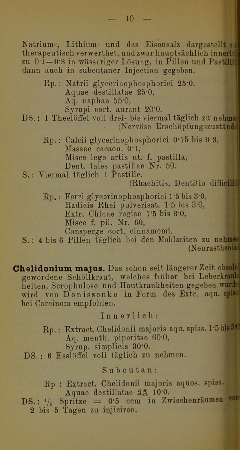 Natrium-, Lithium- und das Eisensalz dargestellt t s therapeutisch verwerthet, und zwar hauptsächlich innerl: zu 01—0'3 in wässeriger Lösung, in Pillen und Pastill. dann auch in subcutaner Injection gegeben. Ep.: Natrii glyeeriaophosphorici 25'0, Aquae destillatae 25'0, Aq. naphae 55-0, Syrupi cort. aurant 20‘0. DS.: 1 Theelöffel voll drei- bis viermal täglich zu nohnn, (Nervöse Erschöpfungszuständi Ep.: Calcii glycerinophosphorici 045 bis 0 3, Massae cacaon. 04, Misce lege artis ut. f. pastilla, Dent. tales pastillae Nr. 50. S. : Viermal täglich 1 Pastille. (Ehachitis, Dentitio difficili.l Ep.: Ferri glycerinophosphorici 1 ’5 bis 30, Eadicis Ehei pulverisat. 15 bis 3’0, Extr. Chinae regiae 1‘5 bis 3’0, Misce f. pil. Nr. 60, Consperge cort. cinnamomi. S. : 4 bis 6 Pillen täglich bei den Mahlzeiten zu nehme (Neurasthenii Chelidonium majus. Das schon seit längerer Zeit obsoh i gewordene Schöllkraut, welches früher bei Leberkranl i beiten, Scrophulose und Hautkrankheiten gegeben wurir! wird von Denissenko in Form des Extr. aqu. spis: bei Carcinom empfohlen. Innerlich: Ep.: Extrac.t. Chelidonii majoris aqu. spiss. 1'5 bisö1!! Aq. menth. piperitae 60 0, Syrup. simplicis 30’0. DS. : 6 Esslöffel voll täglich zu nehmen. Subcutan: Ep : Extract. Chelidonii majoris aquos. spiss. Aquae destillatae ää 10'0. DS.: V2 Spritze = 0'5 ccm in Zwischenräumen vor 2 bis 5 Tagen zu injiciren.