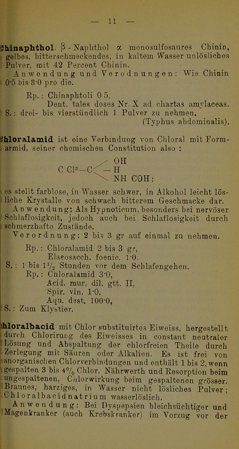 -Jhinaphthol. ß-Naphthol a monosulfosaures Chinin, . gelbes, bitterschmeckendes, in kaltem Wasser unlösliches Pulver, mit 42 Percent Chinin. Anwendung und Verodnungen: Wie Chinin 0'5 bis 3-0 pro die. Rp. : Chinaphtoli 0 5, Dent. tales doses Nr. X ad Chartas amylaceas. S.: drei- bis vierstündlich 1 Pulver zu nehmen. (Typhus abdominalis). kihloralamid ist eine Verbindung von Chloral mit Eorm- aTmid, seiner Chornischen Constitution also : os stellt farblose, in Wasser schwer, in Alkohol leicht lös- liche Krystalle von schwach bitterem Ceschmacke dar. Anwendung: Als Hypnoticum, besonders bei nervöser ' Schlaflosigkeit, jedoch auch bei Schlaflosigkeit durch ■ schmerzhafte Zustände. Verordnung: 2 bis 3 gr auf einmal zu nehmen. Rp.: Chloralamid 2 bis 3 gr, Elaeosacch. foenic. l'O. S.: 1 bis 1V2 Stunden vor dem Schlafengehen. Rp.: Chloralamid 3'0, Acid. mur, dil. gtt. II, Spir. vin. 1-0, Aqu. dest. lOO'O, S. : Zum Klystier. hloralbacid mit Chlor substituirte3 Eiweiss, hergestellt durch Chlorirung des Eiweisses in constant neutraler Eösung und Abspaltung der chlorfreien Theile durch Zerlegung mit Säuren oder Alkalien. Es ist frei von ‘anorganischen Chlorverbindungen und enthält 1 bis 2, wenn -gespalten 3 bis 4°/0 Chlor. Nährwerth und Resorption beim ungespaltenen, Chlor Wirkung beim gespaltenen grösser. 'Braunes, harziges, in Wasser nicht lösliches Pulver; Chloralbacidnatrium wasserlöslich. Anwendung: Bei Dyspepsien bleichsüchtiger und 'Magenkranker (auch Krebskranker) im Vorzug vor der OH