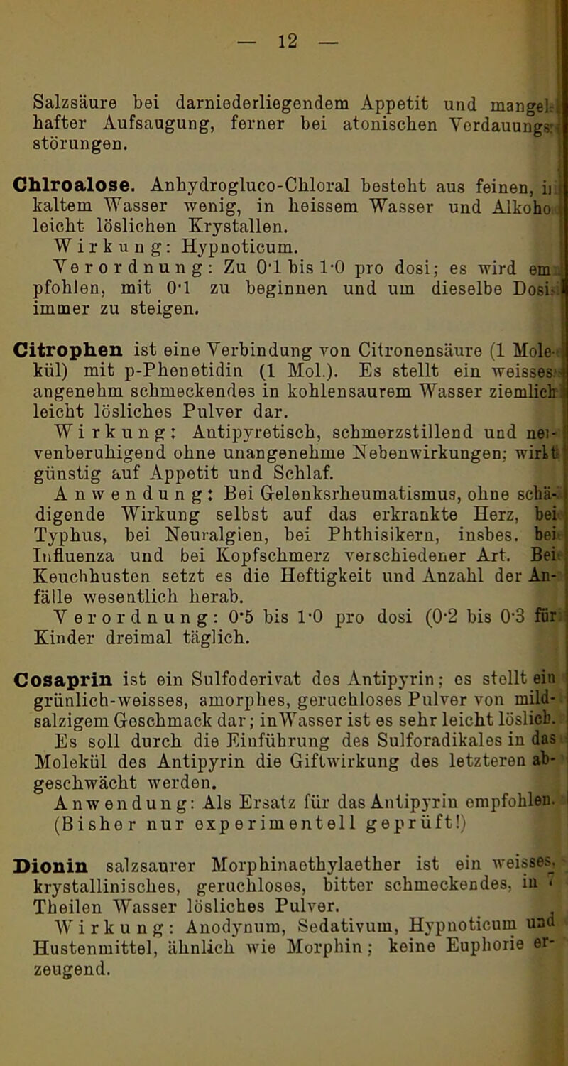 Salzsäure bei darniederliegendem Appetit und mangehj hafter Aufsaugung, ferner bei atonischen Verdauung*; Störungen. Chlroalose. Anhydrogluco-Ckloral besteht aus feinen, ii j kaltem Wasser wenig, in heissem Wasser und Alkoho l leicht löslichen Krystallen. Wirkung: Hypnoticum. Verordnung: Zu 01 bis 1-0 pro dosi; es wird em.: pfohlen, mit 0'1 zu beginnen und um dieselbe Dosi' immer zu steigen. Citrophen ist eine Verbindung von Citronensäure (1 Mole- ij kiil) mit p-Phenetidin (1 Mol.). Es stellt ein weisses.* angenehm schmeckendes in kohlensaurem Wasser ziemlich'. leicht lösliches Pulver dar. Wirkung: Antipyretisch, schmerzstillend und nei- venberuhigend ohne unangenehme Nebenwirkungen; wirft günstig auf Appetit und Schlaf. Anwendung: Bei G-elenksrheumatismus, ohne schä-l digende Wirkung selbst auf das erkrankte Herz, bei Typhus, bei Neuralgien, bei Phthisikern, insbes. bei' Influenza und bei Kopfschmerz verschiedener Art. Bei Keuchhusten setzt es die Heftigkeit und Anzahl der An- fälle wesentlich herab. Verordnung: 0’5 bis l'O pro dosi (02 bis 03 für Kinder dreimal täglich. Cosaprin ist ein Sulfoderivat des Antipyrin; es stellt ein grünlich-weisses, amorphes, geruchloses Pulver von mild- salzigem Geschmack dar; inWasser ist es sehr leicht löslich. Es soll durch die Einführung des Sulforadikales in das Molekül des Antipyrin die Giftwirkung des letzteren ab- geschwächt werden. Anwendung: Als Ersatz für das Antipyrin empfohlen. (Bisher nur experimentell geprüft!) Dionin salzsaurer Morphinaethylaether ist ein weisses. krystallinisches, geruchloses, bitter schmeckendes, in < Theilen Wasser lösliches Pulver. Wirkung: Anodynum, Sedativum, Hypnoticum und Hustenmittel, ähnlich wie Morphin; keine Euphorie er- zeugend.