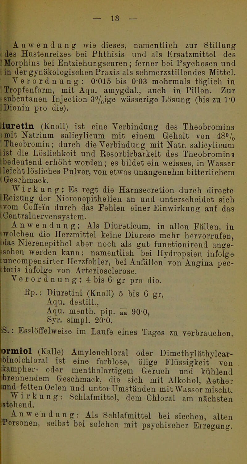 18 A n w e n d u n g wie dieses, namentlich zur Stillung des Hustenreizes bei Phthisis und als Ersatzmittel des 'Morphins bei Entziehungscuren; ferner bei Psychosen und in der gynäkologischen Praxis als schmerzstillendes Mittel. Verordnung: 0015 bis 0-03 mehrmals täglich in Tropfenform, mit Aqu. amygdal., auch in Pillen. Zur ssubcutanen Injection B0/0ige wässerige Lösung (bis zu l-0 Dionin pro die). iiuretin (Knoll) ist eine Verbindung des Theobromins mit Natrium salicylicum mit einem Gehalt von 48% Theobromin; durch die Verbindung mit Natr. salicylicum ist die Löslichkeit und Resorbirbarkeit des Theobromins bedeutend erhöht worden; es bildet ein weisses, in Wasser leicht lösliches Pulver, von etwas unangenehm bitterlichem Geschmack. Wirkung: Es regt die Harnsecretion durch directe iReizung der Nierenepithelien an und unterscheidet sich vom Coffein durch das Fehlen einer Einwirkung auf das Centralnervensystem. Anwendung: Als Diureticum, in allen Fällen, in welchen die Herzmittel keine Diurese mehr hervorrufen, das Nierenepithel aber noch als gut funetionirend ange- sehen werden kann; namentlich bei Hydropsien infolge uncompensirter Herzfehler, bei Anfällen von Angina pec- toris infolge von Arteriosclerose. Verordnung: 4 bis 6 gr pro die. Rp.: Diuretini (Knoll) 5 bis 6 gr, Aqu. destill., Aqu. mentb. pip. ^ 90-0, Syr. simpl. 20-0. •S.: Esslöffelweise im Laufe eines Tages zu verbrauchen. ^rmiol (Kalle) Amylenchloral oder Dimethyläthylcar- binolchloral ist eine farblose, ölige Flüssigkeit von kampher- oder mentholartigem Geruch und kühlend brennendem Geschmack, die sich mit Alkohol, Aether und fetten Oelen und unter Umständen mit Wasser mischt. Wirkung: Schlafmittel, dem Chloral am nächsten stehend. Anwendung: Als Schlafmittel bei siechen, alten Personen, selbst bei solchen mit psychischer Erregung.