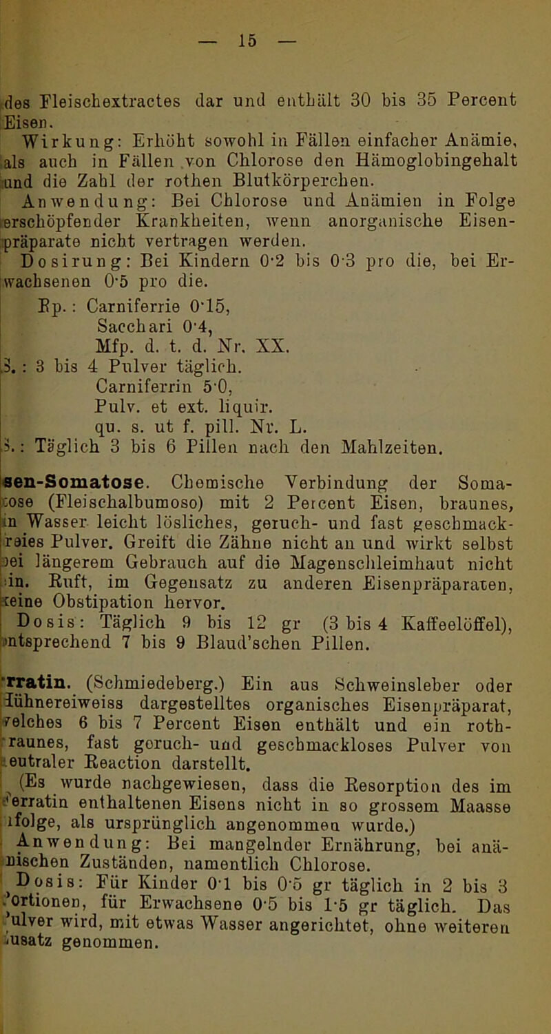 des Fleischextractes dar und enthält 30 bis 35 Percent Eisen. Wirkung: Erhöht sowohl in Fällen einfacher Anämie, als auch in Fällen von Chlorose den Hämoglobingehalt und die Zahl der rothen Blutkörperchen. Anwendung: Bei Chlorose und Anämien in Folge erschöpfender Krankheiten, wenn anorganische Eisen- präparate nicht vertragen werden. Dosirung: Bei Kindern 0’2 bis 03 pro die, bei Er- wachsenen 05 pro die. Ep. : Carniferrie 0-15, Sacchari 0’4, Mfp. d. t. d. Nr. KX. p.: 3 bis 4 Pulver täglich. Carniferrin 5’0, Pulv. et ext. liquir. qu. s. ut f. pill. Nr. L. .3.: Täglich 3 bis 6 Pillen nach den Mahlzeiten. sen-Somatose. Chemische Verbindung der Sorna- :ose (Fleisehalbumoso) mit 2 Percent Eisen, braunes, in Wasser leicht lösliches, geruch- und fast gescbmack- reies Pulver, Greift die Zähne nicht an und wirkt selbst rei längerem Gebrauch auf die Magenschleimhaut nicht in. Ruft, im Gegensatz zu anderen Eisenpräparaten, teine Obstipation hervor. Dosis: Täglich 9 bis 12 gr (3 bis 4 Kaffeelöffel), »ntsprechend 7 bis 9 Blaud’schen Pillen. 'rratin. (Schmiedeberg.) Ein aus Schweinsleber oder lühnereiweiss dargestelltes organisches Eisenpräparat, welches 6 bis 7 Percent Eisen enthält und ein roth- raunes, fast goruch- und geschmackloses Pulver von eutraler Reaction darstellt. (Es wurde nachgewiesen, dass die Resorption des im 'erratin enthaltenen Eisens nicht in so grossem Maasse ; ifolge, als ursprünglich angenommen wurde.) Anwendung: Bei mangelnder Ernährung, hei anä- mischen Zuständen, namentlich Chlorose. 1 Dosis: Für Kinder 0-l bis O'o gr täglich in 2 bis 3 ■’ortionen, für Erwachsene 05 bis 1-5 gr täglich. Das ulver wird, mit etwas Wasser angerichtet, ohne weiteren msatz genommen.