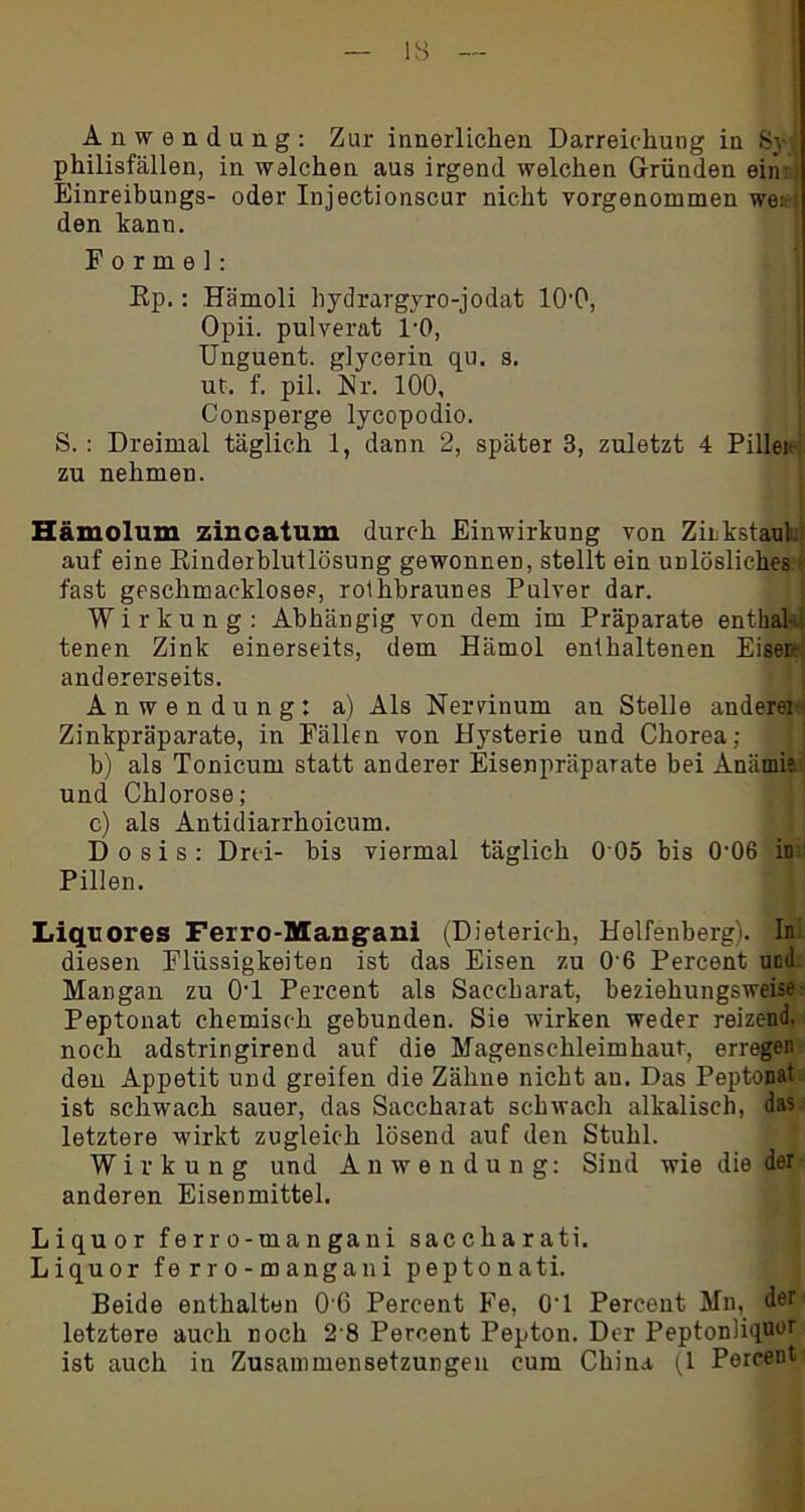 IS Anwendung: Zur innerlichen Darreichung in Sy philisfällen, in welchen aus irgend welchen Gründen ein: Einreibungs- oder Injectionscur nicht vorgenommen we: den kann. Forme]: Rp.: Hämoli bydrargyro-jodat lO'O, Opii. pulverat 1-0, Unguent. glycerin qu. s. ut. f. pil. Nr. 100, Consperge lycopodio. S. : Dreimal täglich 1, dann 2, später 3, zuletzt 4 Pillei zu nehmen. Hämolum zincatum durch Einwirkung von Zinkstaul. auf eine Rinderblutlösung gewonnen, stellt ein unlösliches; fast geschmackloses, rolhbraunes Pulver dar. Wirkung: Abhängig von dem im Präparate enthal- tenen Zink einerseits, dem Hämol enthaltenen Eiser- andererseits. Anwendung: a) Als Nervinum an Stelle anderer Zinkpräparate, in Fällen von Hysterie und Chorea; b) als Tonicum statt anderer Eisenpräparate bei Anämie i und Chlorose; c) als Antidiarrhoicum. Dosis: Drei- bis viermal täglich 0 05 bis 0-06 in Pillen. Liquores Ferro-Mangani ^Dieterich, Helfenberg). In diesen Flüssigkeiten ist das Eisen zu 0'6 Percent und Mangan zu 0‘1 Percent als Saccharat, beziehungsweise- Peptonat chemisch gebunden. Sie wirken weder reizend, noch adstringirend auf die Magenschleimhaut, erregen den Appetit und greifen die Zähne nicht au. Das Peptonat ist schwach sauer, das Saccharat schwach alkalisch, das letztere wirkt zugleich lösend auf den Stuhl. Wirkung und Anwendung: Sind wie die der anderen Eisenmittel. Liquor ferro-mangani sacckarati. Liquor ferro-mangani peptonati. Beide enthalten 0 6 Percent Fe, 0’1 Percent Mn, der letztere auch noch 2 8 Percent Pepton. Der Peptonliq«or