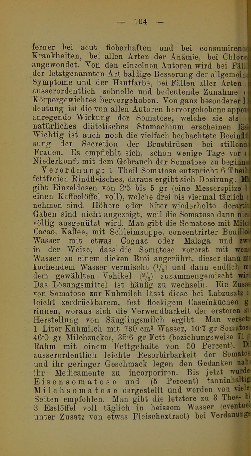 ferner hei acut fieberhaften und bei consumirem i Krankheiten, bei allen Arten der Anämie, bei Chlore 1 angewendet. Yon den einzelnen Autoren wird bei Fäh j der letztgenannten Art baldige Besserung der allgemein,« Symptome und der Hautfarbe, bei Fällen aller Arten * ausserordentlich schnelle und bedeutende Zunahme i ! Körpergewichtes hervorgehoben. Von ganz besonderer ] deutung ist die von allen Autoren bervorgeliobene appev anregende Wirkung der Somatose, welche sie als natürliches diätetisches Stomachium erscheinen lät Wichtig ist auch noch die vielfach beobachtete Beeinfh sung der Secretion der Brustdrüsen bei stillend) Frauen. Es empfiehlt sich, schon wenige Tage vor < j Niederkunft mit dem Gebrauch der Somatose zu beginn*] Verordnung: 1 Theil Somatose entspricht 6 Theil fettfreien Rindfleisches, daraus ergibt sich Dosirung: Mi. gibt Einzeldosen von 2’5 bis 5 gr (eine Messerspitze 1 einen Kaffeelöffel voll), welche drei bis viermal täglich nehmen sind, Höhere oder öfter wiederholte derartr Gaben sind nicht angezeigt, weil die Somatose dann nieil völlig ausgenützt wird. Man gibt die Sematose mit Milc ’ Cacao, Kaffee, mit Schleimsuppe, concentrirter Bouillo. Wasser mit etwas Cognac oder Malaga und zw in der Weise, dass die Somatose vorerst mit wen Wasser zu einem dicken Brei angerährt, dieser dann n: kochendem Wasser vermischt (Vs) und dann endlich nr dem gewählten Vehikel (2/3) zusammengemischt wir Das Lösungsmittel ist häufig zu wechseln. Ein Zusa- von Somatose zur Kuhmilch lässt diese bei Labzusatz ; leicht zerdrückbarem, fest flockigem Casefnkuchen g rinnen, woraus sich die Verwendbarkeit der ersteren zi Herstellung von Säuglingsmilch ergibt. Man verset: 1 Liter Kuhmilch mit 730 cm3 Wasser, 10-7 gr Somatos 46'0 gr Milchzucker, 35-6 gr Fett (beziehungsweise 71 f Rahm mit einem Fettgehalte von 50 Percent). Dii ausserordentlich leichte Resorbirbarkeit der Somatos und ihr geringer Geschmack legen den Gedanken nah ihr Medicamento zu incorporiren. Bis jetzt wurde Eisensomatose und (5 Percent) tanninhaltig Milchsomatose dargestellt und werden von viele Seiten empfohlen. Man gibt die letztere zu 3 Theo- b) 3 Esslöffel voll täglich in heissom Wasser (eventue. unter Zusatz von etwas Fleischextract) bei Verdauung«