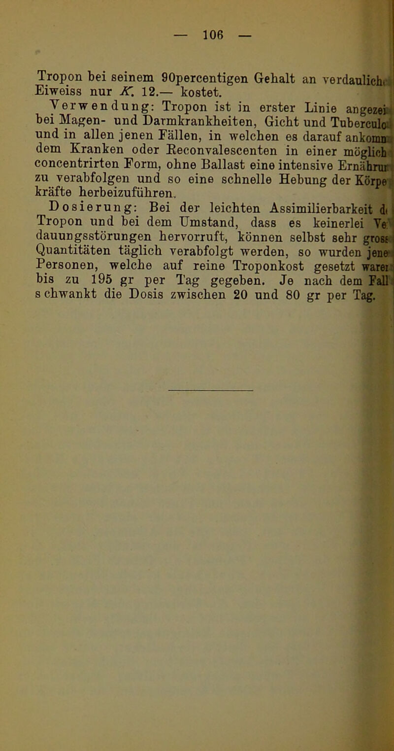 Tropon bei seinem 90percentigen Gebalt an verdaulich. Eiweiss nur K. 12.— kostet. Verwendung: Tropon ist in erster Linie angezei bei Magen- und Darmkrankheiten, Gicht und Tuberculo; und in allen jenen Fällen, in welchen es darauf anknmn dem Kranken oder Reeonvalescenten in einer möglich concentrirten Form, ohne Ballast eine intensive Ernährur zu verabfolgen und so eine schnelle Hebung der Körpe kräfte herbeizuführen. Dosierung: Bei der leichten Assimilierbarkeit di Tropon und bei dem Umstand, dass es keinerlei Ve: dauungsstörungen hervorruft, können selbst sehr grosf: Quantitäten täglich verabfolgt werden, so wurden jene Personen, welche auf reine Troponkost gesetzt warei bis zu 195 gr per Tag gegeben. Je nach dem Fall s chwankt die Dosis zwischen 20 und 80 gr per Tag.