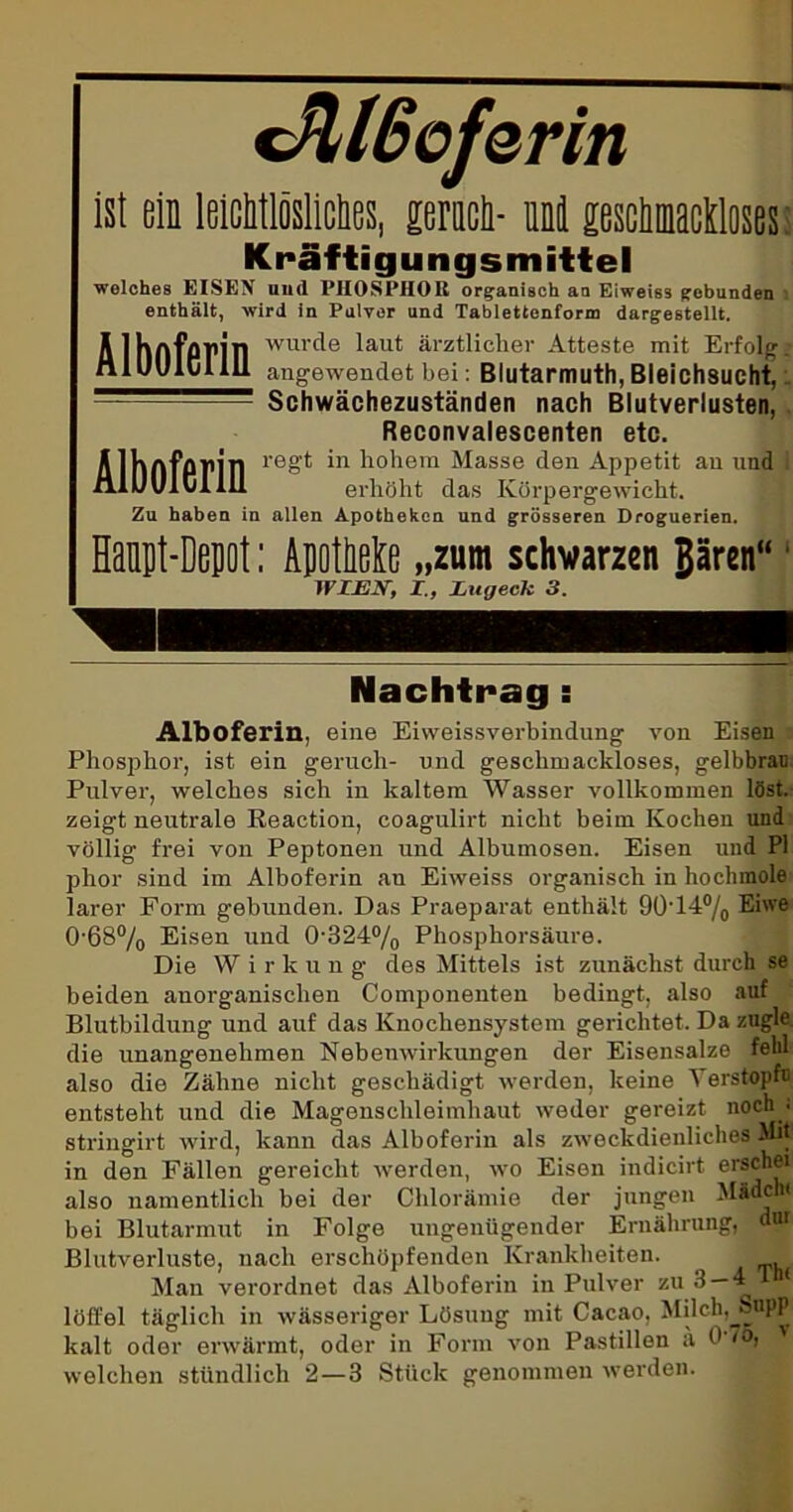 Mßoferin ist ein leichtlösliches, lerach- nni geschmackloses: Kräftigungsmittel welches EISEN und PHOSPHOR organisch an Eiweiss gebunden enthält, wird in Pulver und Tablettenform dargestellt. wurde laut ärztlicher Atteste mit Erfolg, angewendet bei Blutarmuth, Bleichsucht, Schwächezuständen nach Blutverlusten, Reconvalescenten etc. regt in hohem Masse den Appetit an und erhöht das Körpergewicht. 7 Alboferin Alboferin Zu haben in allen Apotheken und grösseren Droguerien. Hanpt-Depot: ApoMe „zum schwarzen Bären“ WIEK, I., Lugeck 3. Nachtrag : Alboferin, eine Eiweissverbindung von Eisen Phosphor, ist ein geruch- und geschmackloses, gelbbran Pulver, welches sich in kaltem Wasser vollkommen löst, zeigt neutrale Eeaction, coagulirt nicht beim Kochen und völlig frei von Peptonen und Albumosen. Eisen und PI phor sind im Alboferin au Eiweiss organisch in hochmole larer Form gebunden. Das Praeparat enthält 90‘14°/0 Eiwe 0'68°/o Eisen und 0-324% Phosphorsäure. Die Wirkun g des Mittels ist zunächst durch se beiden anorganischen Componenten bedingt, also auf Blutbildung und auf das Knochensystem gerichtet. Da zügle, die unangenehmen Nebenwirkungen der Eisensalze fehl also die Zähne nicht geschädigt werden, keine ^ erstopni entsteht und die Magenschleimhaut weder gereizt noch ; stringirt wird, kann das Alboferin als zweckdienliches Mit! in den Fällen gereicht werden, wo Eisen indicirt erschei also namentlich bei der Chlorämie der jungen Miacy bei Blutarmut in Folge ungenügender Ernährung, dun Blutverluste, nach erschöpfenden Krankheiten. 1 Man verordnet das Alboferin in Pulver zu 3—4 1 löffel täglich in wässeriger Lösung mit Cacao, Milch, Suppi kalt oder erwärmt, oder in Form von Pastillen ä 0 /o, welchen stündlich 2 — 3 Stück genommen werden.