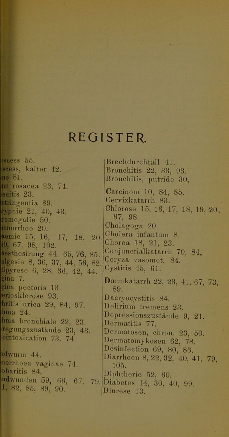 REGISTER. jscess 55. »scess, kalter 42. ne 81. ne rosacea 23, 74. eeitis 23. stringentia 89. rypnie 21, 40, 43. romegalie 50. lenorrhoe 20. aemie 15, 16, 17, 18. 20. >0, 67, 98, 102. aesthesirung 44, 65, 76, 85. algesie 8, 36, 37, 44, 56, 82. tipyrese 6, 28, 36, 42, 44. jina 7. jina pectoris 13. erioskleroso 93. hritis urica 29, 84, 97. hma 24. hma bronchiale 22, 23. regungszustände 23, 43. ointoxication 73, 74. idwurm 44. oorrhoca vaginae 74. oharitis 84. adwunden 59, 66, 67. 79; 1, 82, 85, 89, 90. Brechdurchfall 41. Bronchitis 22, 33, 93. Bronchitis, putride 30. jCarcinom 10, 84, 85. Cervixkatarrh 83. Chlorose 15, 16, 17. 18, 19. 20r 67, 98. Cholagoea 20. o o Cholera infantum 8. Chorea 18, 21, 23. Conjunctialkatarrh 70, 84. Coryza vasomot. 84. Cystitis 45, 61. Darmkatarrh 22, 23. 41, 67, 73, 89. Dacryoeystitis 84. Delirium tremens 23. Depressionszustände 9, 21. Dermatitis 77. Dermatosen, chron. 23, 50. Dermatomykosen 62, 78. Desinfection 69, 80, 86. Diarrhoen 8, 22, 32. 40, 41. 79 105. Diphtherie 52, 60. Diabetes 14, 30, 40, 99. Diurese 13.