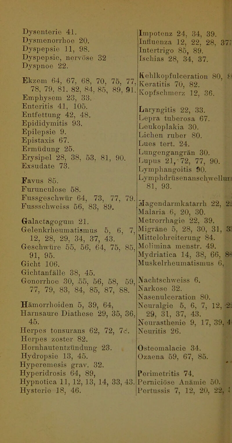 Dysenterie 41. Dysmenorrhoe 20. Dyspepsie 11, 98. Dyspepsie, nervöse 82 Dyspnoe 22. Impotenz 24, 84, 89. Influenza 12, 22, 28. 37 Intertrigo 85, 89. Ischias 28, 34, 37. Elczem 64, 67. 68, 70, 75, 77, 78, 79. 81. 82, 84. 85, 89, 9k Emphysem 23, 33. Enteritis 41, 105. Entfettung 42, 48. Epididymitis 93. Epilepsie 9. Epistaxis 67. Ermüdung 25. Erysipel 28, 38, 53, 81, 90. Exsudate 73. Favus 85. Furunculose 58. Fussgeschvvür 64, 73, 77, 79. Fussschweiss 56, 83, 89. Galactagogum 21. Gelenkrheumatismus 5, 6, 7. 12, 28, 29, 34, 37, 43. Geschwüre 55, 56, 64, 75, 85, 91, 95. Gicht 106. Gicht anfäll e 38, 45. Gonorrhoe 30, 55, 56, 58, 59, 77, 79, 83, 84, 85, 87, 88. ' Hämorrhoiden 5, 39, 64, Harnsaure Diathese 29, 35, 36. 45. Herpes tonsurans 62, 72, 7c‘. Herpes zoster 82. Hornhautentzündung 23. Hydropsie 13, 45. Hyperemesis grav. 32. Hyperidrosis 64, 89, Hypnotica 11, 12, 13, 14, 33, 43. Hysterie 18, 46. Kehl hop fulceration 80, k Keratitis 70, 82. Kopfschmerz 12, 36. Laryngitis 22, 33. Lepra tuberosa 67. Leukoplakia 30. Lichen ruber 80. Lues tert. 24. Lungengangrän 30. Lupus 21,‘72, 77, 90. Lymphangoitis 90. Ly m p hdrüs enan sch wel 1 ui 81, 93. älagendarmkatarrh 22, 21 Malaria 6, 20, 30. Metrorrhagie 22, 39. Migräne 5, 28, 30, 31, 3: Mittelohreiteruug 84. Molimina menstr. 49. Mydriatica 14, 38, 66, S* Muskel rheumatismus 6, Nachtschweiss 6. Narkose 32. Nasenulceration 80. Neuralgie 5, 6, 7, 12, 2. 29, 31, 37, 43. Neurasthenie 9, 17, 39, d Neuritis 26. Osteomalacie 34. Ozaena 59, 67, 85. Perimetritis 74. Perniciüso Anämie 50. Pertussis 7, 12, 20, 22,