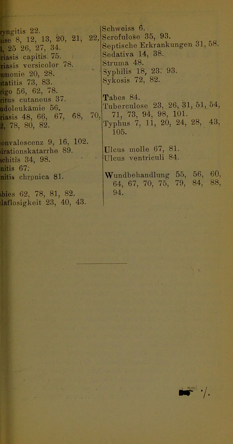 ryngitis 22. lise 8, 12, 13, 20, 21, 22, 1, 25 26, 27, 34. ariasis capitis 75. riasis versicolor 78. umonie 20, 28. statitis 73, 83. rigo 56, 62, 78. ritus cutaneus 37. udoleukämie 56. riasis 48, 66, 67, 68, 70, 2, 78, 80, 82. •.onvalescenz 9, 16, 102. lirationskatarrhe 89. tchiti's 34, 98. nitis 67. nitis chrpnica 81. ibies 62, 78, 81, 82. laflosigkeit 23, 40, 43. Schweiss 6. Scrofulose 35, 93. Septische Erkrankungen 31, 58. Sedativa 14, 38. Struma 48. Syphilis 18, 23. 93. Sykosis 72, 82. Täbös 84. Tuberculose 23, 26, 31, 51, 54, 71, 73, 94, 98, 101. Typhus 7, 11, 20, 24, 28, 43, ' 105. Ulcus molle 67, 81. Ulcus ventriculi 84. Wundbehandlung 55, 56, 60, 64, 67, 70, 75, 79, 84, 88, 94. .