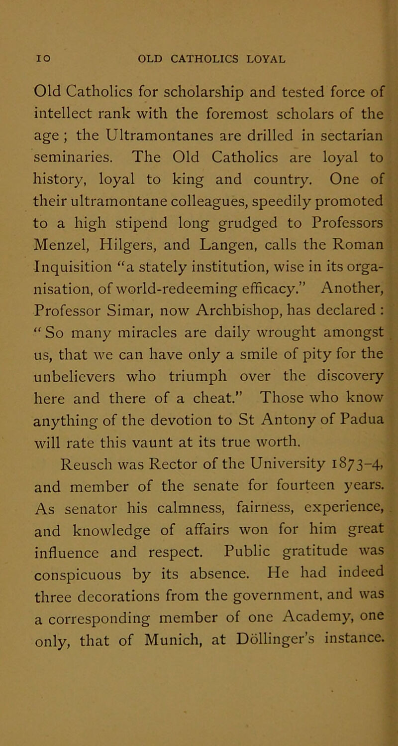 IO OLD CATHOLICS LOYAL Old Catholics for scholarship and tested force of intellect rank with the foremost scholars of the age ; the Ultramontanes are drilled in sectarian seminaries. The Old Catholics are loyal to history, loyal to king and country. One of their ultramontane colleagues, speedily promoted to a high stipend long grudged to Professors Menzel, Hilgers, and Langen, calls the Roman Inquisition “a stately institution, wise in its orga- nisation, of world-redeeming efficacy.” Another, Professor Simar, now Archbishop, has declared : “ So many miracles are daily wrought amongst us, that we can have only a smile of pity for the unbelievers who triumph over the discovery here and there of a cheat.” Those who know anything of the devotion to St Antony of Padua will rate this vaunt at its true worth. Reusch was Rector of the University 1873-4, and member of the senate for fourteen years. As senator his calmness, fairness, experience, and knowledge of affairs won for him great influence and respect. Public gratitude was conspicuous by its absence. He had indeed three decorations from the government, and was a corresponding member of one Academy, one only, that of Munich, at Dollinger’s instance.