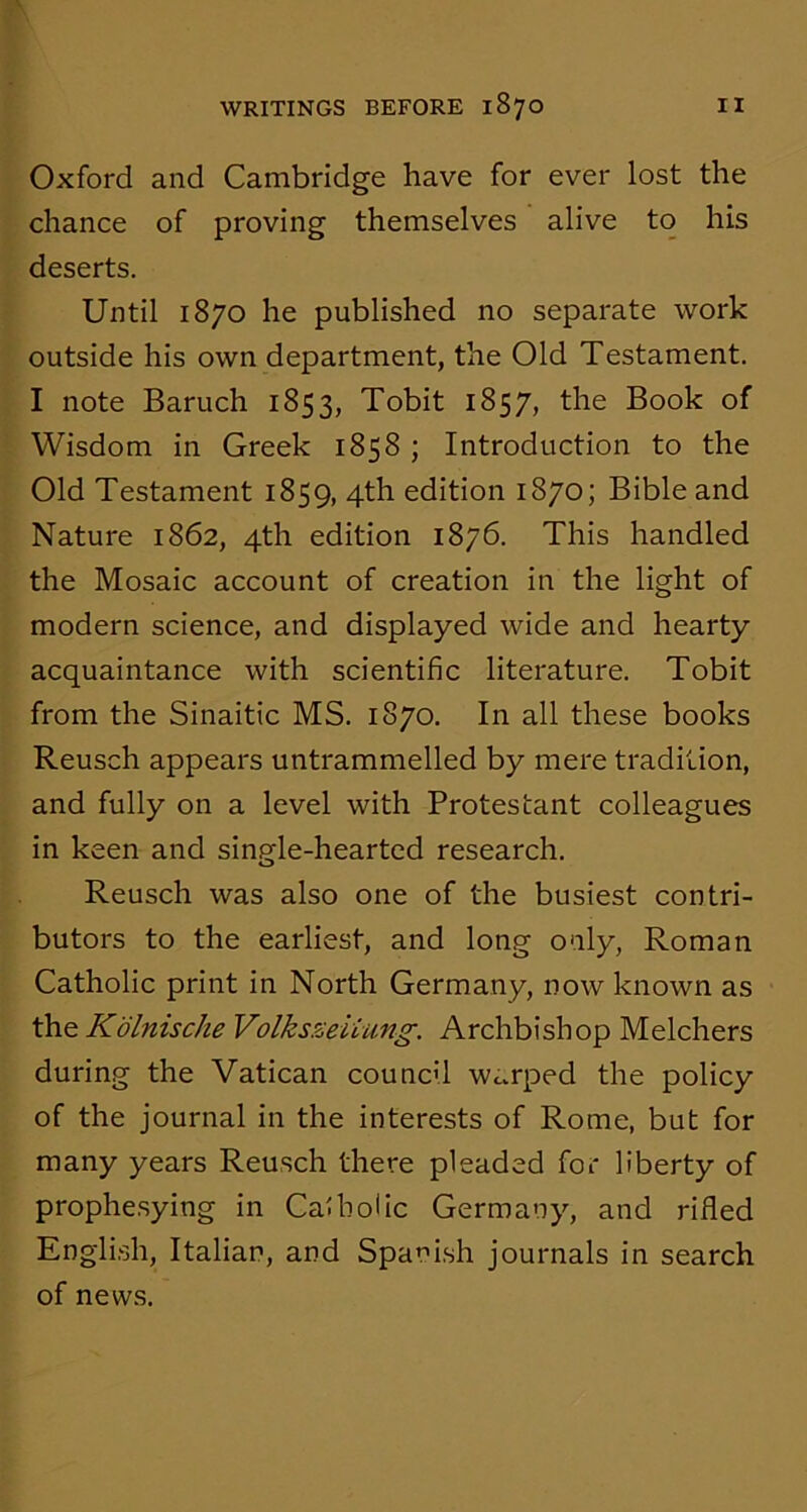 Oxford and Cambridge have for ever lost the chance of proving themselves alive to his deserts. Until 1870 he published no separate work outside his own department, the Old Testament. I note Baruch 1853, Tobit 1857, the Book of Wisdom in Greek 1858 ; Introduction to the Old Testament 1859, 4th edition 1870; Bible and Nature 1862, 4th edition 1876. This handled the Mosaic account of creation in the light of modern science, and displayed wide and hearty acquaintance with scientific literature. Tobit from the Sinaitic MS. 1870. In all these books Reusch appears untrammelled by mere tradition, and fully on a level with Protestant colleagues in keen and single-hearted research. Reusch was also one of the busiest contri- butors to the earliest, and long only, Roman Catholic print in North Germany, now known as the Kolnische Volksseiiung. Archbishop Melchers during the Vatican council warped the policy of the journal in the interests of Rome, but for many years Reusch there pleaded for liberty of prophesying in Cal hoi ic Germany, and rifled English, Italian, and Spanish journals in search of news.