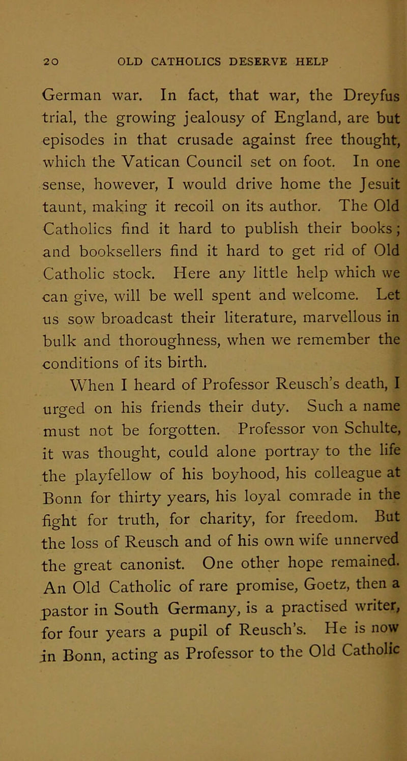 German war. In fact, that war, the Dreyfus trial, the growing jealousy of England, are but episodes in that crusade against free thought, which the Vatican Council set on foot. In one sense, however, I would drive home the Jesuit taunt, making it recoil on its author. The Old Catholics find it hard to publish their books; and booksellers find it hard to get rid of Old Catholic stock. Here any little help which we can give, will be well spent and welcome. Let us sow broadcast their literature, marvellous in bulk and thoroughness, when we remember the conditions of its birth. When I heard of Professor Reusch’s death, I urged on his friends their duty. Such a name must not be forgotten. Professor von Schulte, it was thought, could alone portray to the life the playfellow of his boyhood, his colleague at Bonn for thirty years, his loyal comrade in the fight for truth, for charity, for freedom. But the loss of Reusch and of his own wife unnerved the great canonist. One other hope remained. An Old Catholic of rare promise, Goetz, then a pastor in South Germany, is a practised writer, for four years a pupil of Reusch’s. He is now in Bonn, acting as Professor to the Old Catholic