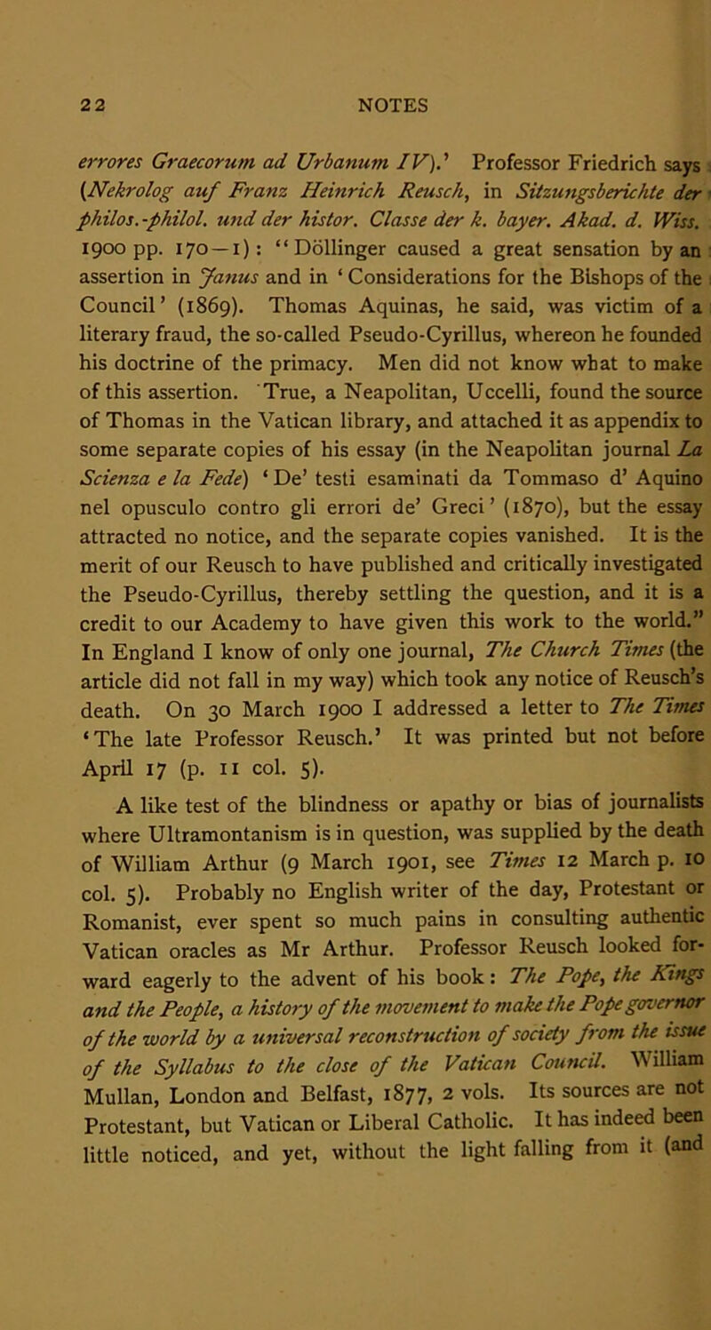 errores Graecorum ad Urbanum IV).' Professor Friedrich says (Nekrolog auf Franz Heinrich Reusch, in Sitzungsberichte der philos.-philol. und der his tor. Classe der k. bayer. Akad. d. Wiss. 1900 pp. 170 —1): “ Dollinger caused a great sensation by an assertion in Janus and in ‘ Considerations for the Bishops of the Council’ (1869). Thomas Aquinas, he said, was victim of a literary fraud, the so-called Pseudo-Cyrillus, whereon he founded his doctrine of the primacy. Men did not know what to make of this assertion. True, a Neapolitan, Uccelli, found the source of Thomas in the Vatican library, and attached it as appendix to some separate copies of his essay (in the Neapolitan journal La Scienza e la Fede) ‘De’ testi esaminati da Tommaso d’ Aquino nel opusculo contro gli errori de’ Greci’ (1870), but the essay attracted no notice, and the separate copies vanished. It is the merit of our Reusch to have published and critically investigated the Pseudo-Cyrillus, thereby settling the question, and it is a credit to our Academy to have given this work to the world.” In England I know of only one journal, The Church Times (the article did not fall in my way) which took any notice of Reusch’s death. On 30 March 1900 I addressed a letter to The Times ‘The late Professor Reusch.’ It was printed but not before April 17 (p. 11 col. 5). A like test of the blindness or apathy or bias of journalists where Ultramontanism is in question, was supplied by the death of William Arthur (9 March 1901, see Times 12 March p. 10 col. 5). Probably no English writer of the day, Protestant or Romanist, ever spent so much pains in consulting authentic Vatican oracles as Mr Arthur. Professor Reusch looked for- ward eagerly to the advent of his book: The Pope, the Kings and the People, a history of the movement to make the Pope governor of the world by a universal reconstruction of society from the issue of the Syllabus to the close of the Vatican Council. William Mullan, London and Belfast, 1877, 2 vols. Its sources are not Protestant, but Vatican or Liberal Catholic. It has indeed been little noticed, and yet, without the light falling from it (and