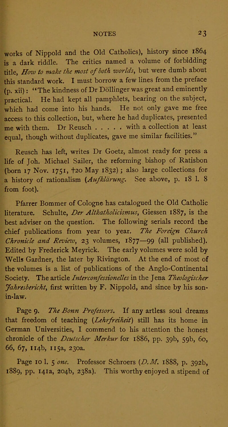 works of Nippold and the Old Catholics), history since 1864 is a dark riddle. The critics named a volume of forbidding title, How to make the most of both worlds, but were dumb about this standard work. I must borrow a few lines from the preface (p. xii): “The kindness of Dr Dollinger was great and eminently practical. He had kept all pamphlets, bearing on the subject, which had come into his hands. He not only gave me free access to this collection, but, where he had duplicates, presented me with them. Dr Reusch with a collection at least equal, though without duplicates, gave me similar facilities.” Reusch has left, writes Dr Goetz, almost ready for press a life of Joh. Michael Sailer, the reforming bishop of Ratisbon (born 17 Nov. 1751, +20 May 1832); also large collections for a history of rationalism (Aufkldrung. See above, p. 18 1. 8 from foot). Pfarrer Bommer of Cologne has catalogued the Old Catholic literature. Schulte, Der Altkatholicismus, Giessen 1887, is the best adviser on the question. The following serials record the chief publications from year to year. The Foreign Church Chronicle and Review, 23 volumes, 1877—99 (all published). Edited by Frederick Meyrick. The early volumes were sold by Wells Gardner, the later by Rivington. At the end of most of the volumes is a list of publications of the Anglo-Continental Society. The article Interconfessionelles in the Jena Theologischer Jakresbericht, first written by F. Nippold, and since by his son- in-law. Page 9. The Bonn Professors. If any artless soul dreams that freedom of teaching (Lehrfreiheit) still has its home in German Universities, I commend to his attention the honest chronicle of the Deutscher Merkur for 1886, pp. 39b, 59b, 60, 66, 67, 114b, 115a, 230a. Page 10 1. 5 one. Professor Schroers (D.M,. 1888, p. 392b, 1889, pp. 141a, 204b, 238a). This worthy enjoyed a stipend of