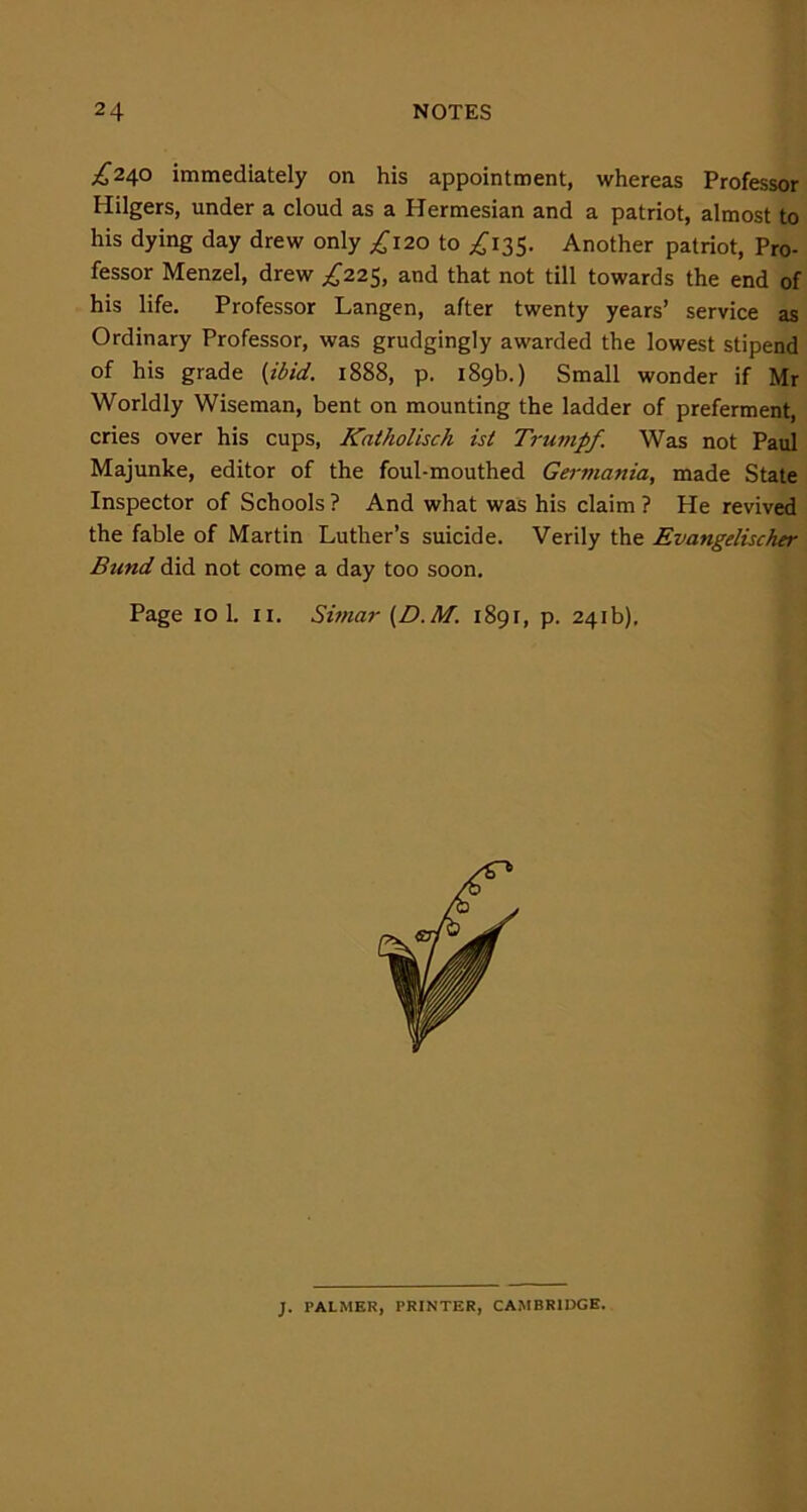 £24° immediately on his appointment, whereas Professor Iiilgers, under a cloud as a Hermesian and a patriot, almost to his dying day drew only ^120 to ^135. Another patriot, Pro- fessor Menzel, drew ^225, and that not till towards the end of his life. Professor Langen, after twenty years’ service as Ordinary Professor, was grudgingly awarded the lowest stipend of his grade (ibid. 1888, p. 189b.) Small wonder if Mr Worldly Wiseman, bent on mounting the ladder of preferment, cries over his cups, Katholisch ist Trumpf Was not Paul Majunke, editor of the foul-mouthed Germania, made State Inspector of Schools? And what was his claim? He revived the fable of Martin Luther’s suicide. Verily the Evangelischer Bund did not come a day too soon. Page IO 1. 11. Simar (D.M. 1891, p. 241b), J. PALMER, PRINTER, CAMBRIDGE.