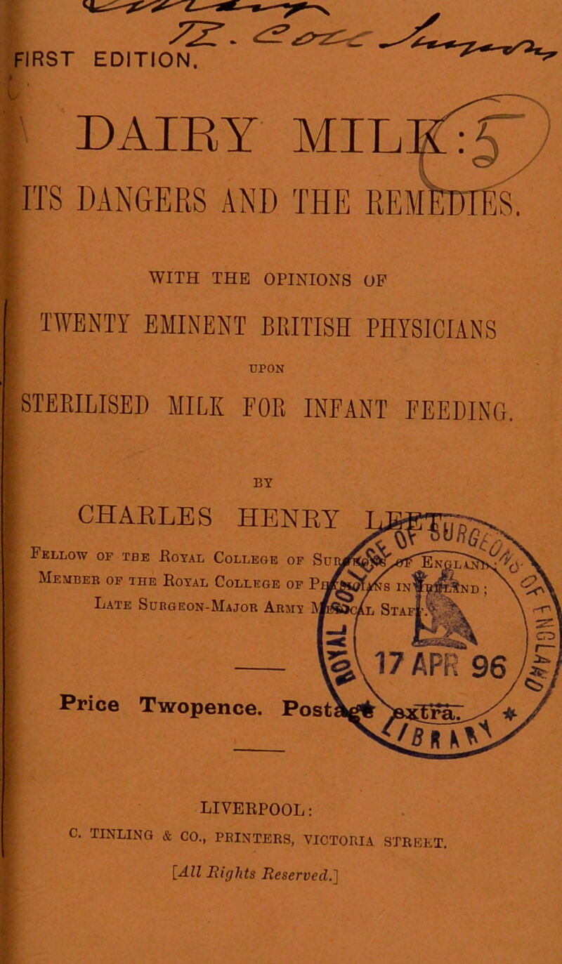 DAIRY MIRK:JTy ITS DANGERS AND THE REmWiA WITH THE OPINIONS OF TWENTY EMINENT BRITISH PHYSICIANS UPON STERILISED MILK FOR INFANT FEEDING. BY CHARLES HENRY Fellow of tbe .Royal College of Su Member of the Royal College of P Late Subgeon-Major Army Price Twopence. Post LIVERPOOL: C. TINLING & CO., PRINTERS, VICTORIA STREET. [All Rights Reserved.]