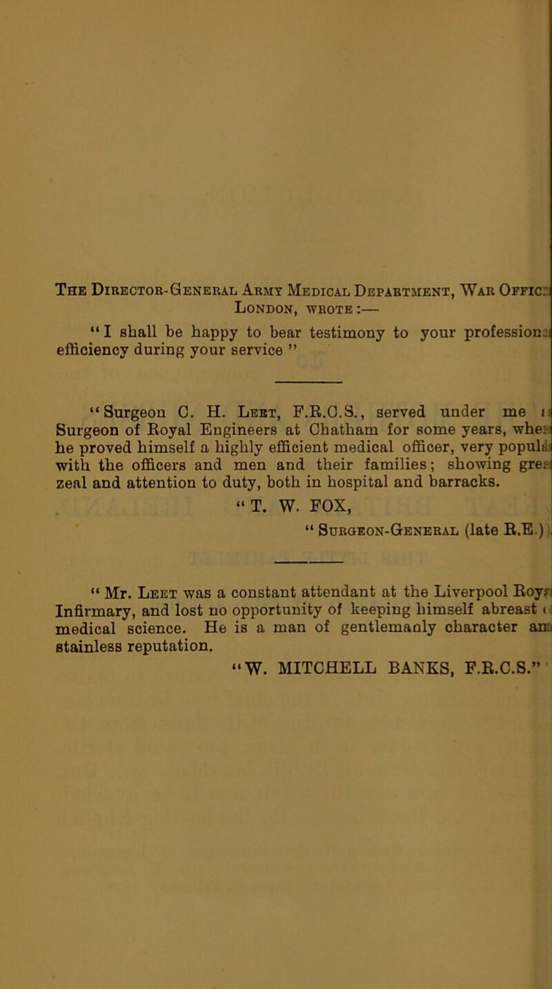 The Director-General Army Medical Department, War Offic London, wrote:— “ I shall be happy to bear testimony to your profession: efficiency during your service ” “Surgeon C. H. Lebt, F.R.O.S., served under me u Surgeon of Royal Engineers at Chatham for some years, whe: he proved himself a highly efficient medical officer, very popular with the officers and men and their families; showing gret zeal and attention to duty, both in hospital and barracks. “ T. W. FOX, “ Surgeon-General (late R.E.) “ Mr. Leet was a constant attendant at the Liverpool Roy?! Infirmary, and lost no opportunity of keeping himself abreast (: medical science. He is a man of gentlemanly character am stainless reputation. “W. MITCHELL BANKS, F.R.C.S.”