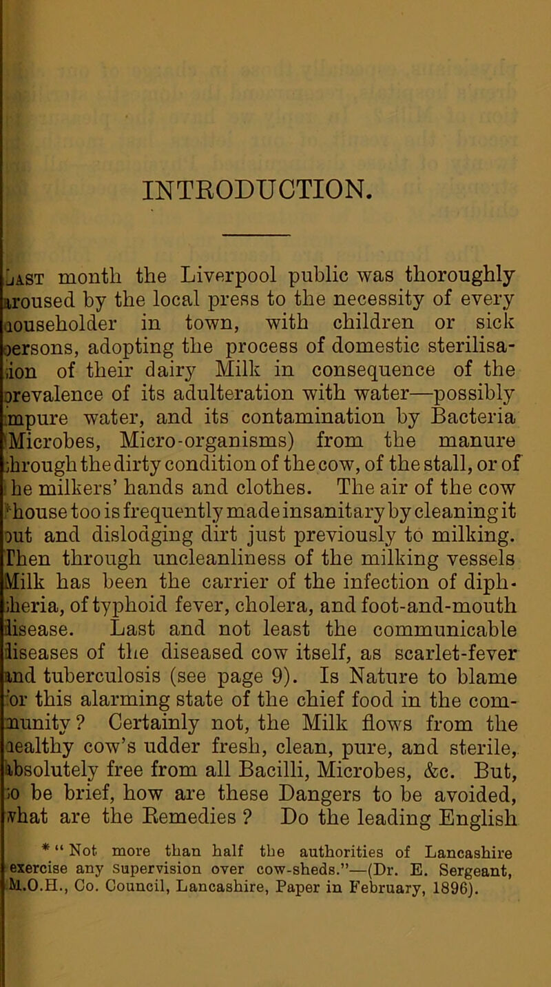 INTRODUCTION. jast month the Liverpool public was thoroughly aroused by the local press to the necessity of every aouseholder in town, with children or sick oersons, adopting the process of domestic sterilisa- ;ion of their dairy Milk in consequence of the prevalence of its adulteration with water—possibly .mpure water, and its contamination by Bacteria 'Microbes, Micro-organisms) from the manure hrough the dirty condition of the cow, of the stall, or of ; he milkers’ hands and clothes. The air of the cow ' house too is frequently made insanitary by cleaning it out and dislodging dirt just previously to milking. Then through uncleanliness of the milking vessels Milk has been the carrier of the infection of diph- keria, of typhoid fever, cholera, and foot-and-mouth disease. Last and not least the communicable diseases of the diseased cow itself, as scarlet-fever and tuberculosis (see page 9). Is Nature to blame ‘or this alarming state of the chief food in the com- nunitv ? Certainly not, the Milk flows from the realthy cow’s udder fresh, clean, pure, and sterile, absolutely free from all Bacilli, Microbes, &c. But, ;o be brief, how are these Dangers to be avoided, ivhat are the Remedies ? Do the leading English * “ Not more than half the authorities of Lancashire exercise any supervision over cow-sheds.”—(Dr. E. Sergeant, Co. Council, Lancashire, Paper in February, 1896).