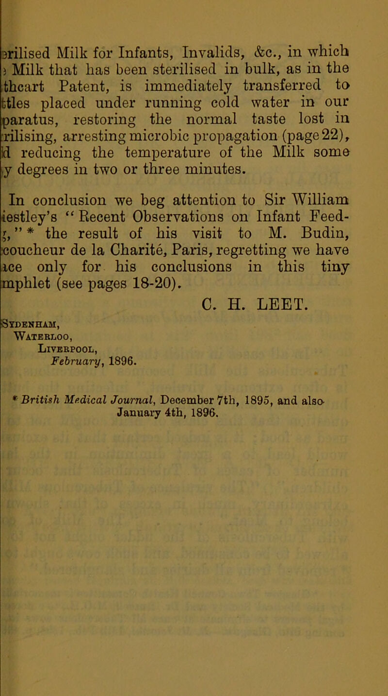 3rilised Milk for Infants, Invalids, &c., in which 3 Milk that has been sterilised in bulk, as in the thcart Patent, is immediately transferred to ttles placed under running cold water in our paratus, restoring the normal taste lost in rilising, arresting microbic propagation (page 22), Id reducing the temperature of the Milk some .y degrees in two or three minutes. In conclusion we beg attention to Sir William iestley’s “ Recent Observations on Infant Feed- l, ” * the result of his visit to M. Budin, coucheur de la Charite, Paris, regretting we have ice only for his conclusions in this tiny mphlet (see pages 18-20). C. H. LEET. Sydenham, Waterloo, Liverpool, February, 1896. * British Medical Journal, December 7th, 1895, and also January 4th, 1896.