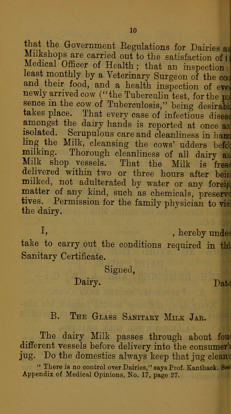 that the Government Regulations for Dairies a Milkshops are carried out to the satisfaction of 1 Medical Officer of Health ; that an inspection . least monthly by a Veterinary Surgeon of the co and their food, and a health inspection of eve* newly arrived cow (“the Tuberculin test, for the p;. sence in the cow of Tuberculosis,” being desirabt takes place. That every case of infectious disea; amongst the dairy hands is reported at once aa isolated. Scrupulous care and cleanliness in ban:; ling the Milk, cleansing the cows’ udders befc< milking. Thorough cleanliness of all dairy a:. Milk shop vessels. That the Milk is fres< delivered within two or three hours after heir milked, not adulterated by water or any foreif! matter of any kind, such as chemicals, preserw tives. Permission for the family physician to vis' the dairy. , hereby under take to carry out the conditions required in tk:, Sanitary Certificate. Signed, Dairy. Date B. The Glass Sanitary Milk Jar. The dairy Milk passes through about fou different vessels before delivery into the consumer’: jug. Do the domestics always keep that jug clean: “ There is no control over Dairies,” says Prof. Kanthack. Ser Appendix of Medical Opinions, No. 17, page 27.